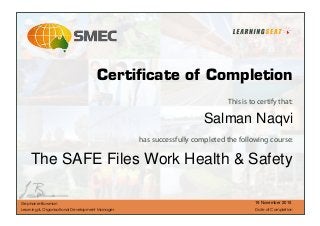 This is to certify that:
has successfully completed the following course:
Stephanie Bowman
Learning & Organisational Development Manager Date of Completion
Certiﬁcate of Completion
The SAFE Files Work Health & Safety
Salman Naqvi
19 November 2015
 