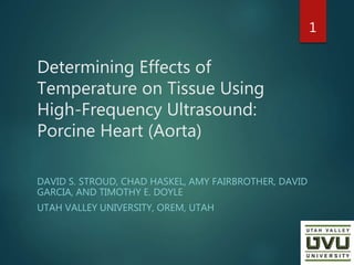 Determining Effects of
Temperature on Tissue Using
High-Frequency Ultrasound:
Porcine Heart (Aorta)
DAVID S. STROUD, CHAD HASKEL, AMY FAIRBROTHER, DAVID
GARCIA, AND TIMOTHY E. DOYLE
UTAH VALLEY UNIVERSITY, OREM, UTAH
1
 