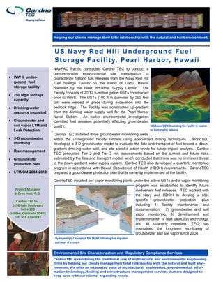 US Navy Red Hill Underground Fuel
Storage Facility, Pearl Harbor, Hawaii
Environmental Site Characterization and Regulatory Compliance Services
Helping our clients manage their total relationship with the natural and built environment.
Project Manager
Jeffrey Hart, R.G.
Cardno TEC Inc.
1658 Cole Boulevard
Suite 190
Golden, Colorado 80401
Tel: 303.273.0231
NAVFAC Pacific contracted Cardno TEC to conduct a
comprehensive environmental site investigation to
characterize historic fuel releases from the Navy Red Hill
Fuel Storage Facility on the island of Oahu, Hawaii
operated by the Fleet Industrial Supply Center. The
Facility consists of 20 12.5-million gallon USTs constructed
prior to WWII. The USTs (100 ft in diameter by 290 feet
tall) were welded in place during excavation into the
bedrock ridge. The Facility was constructed up-gradient
from the drinking water supply well for the Pearl Harbor
Naval Station. An earlier environmental investigation
identified fuel releases potentially affecting groundwater
quality.
Cardno TEC installed three groundwater monitoring wells
within the underground facility tunnels using specialized drilling techniques. CardnoTEC
developed a 3-D groundwater model to evaluate the fate and transport of fuel toward a down-
gradient drinking water well, and site-specific action levels for future impact analysis. Cardno
TEC conducted Tier 2 and Tier 3 risk assessments based on the current and future risks
estimated by the fate and transport model, which concluded that there was no imminent threat
to the down-gradient water supply system. Cardno TEC also developed a quarterly monitoring
program in accordance with Hawaii Department of Health (HDOH) requirements. CardnoTEC
prepared a groundwater protection plan that is currently implemented at the facility.
CardnoTEC installed soil vapor monitoring points under the active USTs and a vapor monitoring
program was established to identify future
inadvertent fuel releases. TEC worked with
the Navy and HDOH to develop a site-
specific groundwater protection plan
including 1) facility maintenance and
documentation, 2) groundwater and soil
vapor monitoring, 3) development and
implementation of leak detection technology,
and 4) quarterly reporting. TEC has
maintained the long-term monitoring of
groundwater and soil vapor since 2004.
Cardno TEC is redefining the traditional role of architectural and environmental engineering
firms by helping our clients manage their total relationship with the natural and built envi-
ronment. We offer an integrated suite of architectural, engineering, environmental, infor-
mation technology, facility, and infrastructure management services that are designed to
keep pace with our clients' expanding needs.
 WW II under-
ground fuel
storage facility
 250 Mgal storage
capacity
 Drinking water
resource impacted
 Groundwater and
soil vapor LTM and
Leak Detection
 3-D groundwater
modeling
 Risk management
 Groundwater
protection plan
 LTM/OM 2004-2010
GIS-based DEM illustrating the Facility in relation
to topographic features
Hydrogeologic Conceptual Site Model indicating fuel migration
pathways of concern
 