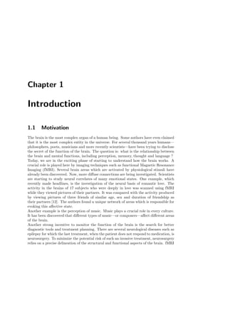 Chapter 1
Introduction
1.1 Motivation
The brain is the most complex organ of a human being. Some authors have even claimed
that it is the most complex entity in the universe. For several thousand years humans—
philosophers, poets, musicians and more recently scientists—have been trying to disclose
the secret of the function of the brain. The question is: what is the relationship between
the brain and mental functions, including perception, memory, thought and language ?
Today, we are in the exciting phase of starting to understand how the brain works. A
crucial role is played here by imaging techniques such as functional Magnetic Resonance
Imaging (fMRI). Several brain areas which are activated by physiological stimuli have
already been discovered. Now, more diﬀuse connections are being investigated. Scientists
are starting to study neural correlates of many emotional states. One example, which
recently made headlines, is the investigation of the neural basis of romantic love. The
activity in the brains of 17 subjects who were deeply in love was scanned using fMRI
while they viewed pictures of their partners. It was compared with the activity produced
by viewing pictures of three friends of similar age, sex and duration of friendship as
their partners [12]. The authors found a unique network of areas which is responsible for
evoking this aﬀective state.
Another example is the perception of music. Music plays a crucial role in every culture.
It has been discovered that diﬀerent types of music—or composers—aﬀect diﬀerent areas
of the brain.
Another strong incentive to monitor the function of the brain is the search for better
diagnostic tools and treatment planning. There are several neurological diseases such as
epilepsy for which the last treatment, when the patient does not respond to medication, is
neurosurgery. To minimize the potential risk of such an invasive treatment, neurosurgery
relies on a precise delineation of the structural and functional aspects of the brain. fMRI
 