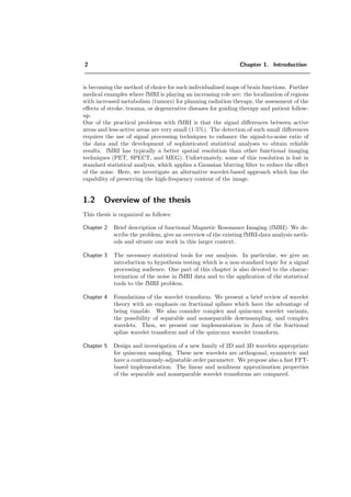 2 Chapter 1. Introduction
is becoming the method of choice for such individualized maps of brain functions. Further
medical examples where fMRI is playing an increasing role are: the localization of regions
with increased metabolism (tumors) for planning radiation therapy, the assessment of the
eﬀects of stroke, trauma, or degenerative diseases for guiding therapy and patient follow-
up.
One of the practical problems with fMRI is that the signal diﬀerences between active
areas and less-active areas are very small (1-5%). The detection of such small diﬀerences
requires the use of signal processing techniques to enhance the signal-to-noise ratio of
the data and the development of sophisticated statistical analyses to obtain reliable
results. fMRI has typically a better spatial resolution than other functional imaging
techniques (PET, SPECT, and MEG). Unfortunately, some of this resolution is lost in
standard statistical analysis, which applies a Gaussian blurring ﬁlter to reduce the eﬀect
of the noise. Here, we investigate an alternative wavelet-based approach which has the
capability of preserving the high-frequency content of the image.
1.2 Overview of the thesis
This thesis is organized as follows:
Chapter 2 Brief description of functional Magnetic Resonance Imaging (fMRI). We de-
scribe the problem, give an overview of the existing fMRI-data analysis meth-
ods and situate our work in this larger context.
Chapter 3 The necessary statistical tools for our analysis. In particular, we give an
introduction to hypothesis testing which is a non-standard topic for a signal
processing audience. One part of this chapter is also devoted to the charac-
terization of the noise in fMRI data and to the application of the statistical
tools to the fMRI problem.
Chapter 4 Foundations of the wavelet transform. We present a brief review of wavelet
theory with an emphasis on fractional splines which have the advantage of
being tunable. We also consider complex and quincunx wavelet variants,
the possibility of separable and nonseparable downsampling, and complex
wavelets. Then, we present our implementation in Java of the fractional
spline wavelet transform and of the quincunx wavelet transform.
Chapter 5 Design and investigation of a new family of 2D and 3D wavelets appropriate
for quincunx sampling. These new wavelets are orthogonal, symmetric and
have a continuously-adjustable order parameter. We propose also a fast FFT-
based implementation. The linear and nonlinear approximation properties
of the separable and nonseparable wavelet transforms are compared.
 