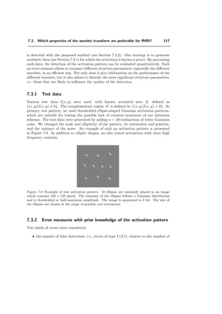 5.7. Conclusion 93
where Hp [m] = H [Dm mod (N, N, N)] and Hpp [m] = H D2
m mod (N, N, N) .
Analogously, we have that: Gp [m] = G [Dm mod (N, N, N)] and Gpp [m] =
G D2
m mod (N, N, N) .
It is still possible to optimize this implementation, especially for the calculation of FFT’s.
Also the redundancy for the second iteration may be removed. For reason of calculation
time, the computation of Hp, Hpp, Gp and Gpp as well the corresponding analysis ﬁlters
are implemented in C.
5.6.1 Approximation properties in 3D
We compared the compression capability for quin and sep for 3D-images, similar to
what is described for 2D in Section 5.5.3. An example is the volume V (x, y, z) depicted in
Figure 5.15 (human head). In Figure 5.16 are the graphs which represents the percentage
of the energy of V (x, y, z) (y-axis) corresponding to the number of coeﬃcients, which
approximate V (x, y, z) (x-axis). Another example of this issue is shown in Figure 5.17.
(a) (b)
Figure 5.15: Volume V (x, y, z): a) surface of V (x, y, z) b) one slice of V (x, y, z).
5.7 Conclusion
We have introduced a new family of orthogonal wavelet transforms for quincunx lattices.
A key feature is the continuously-varying order parameter λ which can be used to adjust
the bandpass characteristics as well as the localization of the basis functions.
We have also demonstrated that these wavelet transforms could be computed quite ef-
ﬁciently using FFTs. This should help dispel the commonly held belief that non separable
wavelet decompositions are computationally much more demanding than the separable
ones.
 