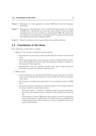 1.3. Contribution of this thesis 3
Chapter 6 Description of a ﬁrst approach to analyze fMRI data based on orthogonal
ﬁlterbanks.
Chapter 7 Descriptions and evaluations of the wavelet-based approach for the analysis
of fMRI data. We present test data that were created to ﬁnd out which
properties of the wavelet transform are preferable for fMRI. We present also
the validation of our algorithm on real data and the comparison of the results
with Statistical Parameter Mapping (SPM).
Chapter 8 General conclusion and recommendations for possible extensions.
1.3 Contribution of this thesis
The contribution of this thesis is twofold:
1. Design of new wavelets and eﬃcient implementation.
→ Development of a new family of 2D and 3D quincunx wavelets with fractional
order.
→ FFT-based fast algorithm of the quincunx transform. Implementation in Mat-
lab for 2D and 3D and in Java for 2D. This algorithm is almost as eﬃcient as
the standard Mallat algorithm.
→ Demonstration that the quincunx wavelets have good energy-compaction
properties for linear and nonlinear approximation.
2. fMRI analysis.
→ A ﬁrst proposal to use orthogonal ﬁlterbanks for noise reduction as an alter-
native to the Gaussian ﬁltering that is used in SPM (the reference technique
in the ﬁeld).
→ Development of wavelet-based algorithms for the statistical analysis of fMRI
data.
→ Assessment of quality depending on diﬀerent aspects of the wavelet transform
for a large collection of activation patterns.
− Fractional splines: evaluation of diﬀerent types and order parameters.
Fast and exact implementation in Matlab for 2D and 3D and in Java for
2D.
− The proposal to analyze fMRI data using complex wavelets in conjunction
with a multivariate test (Hotelling’s T 2
) which opens new possibilities for
multiple comparisons. The motivation is to have a transform that is more
nearly shift-invariant.
 