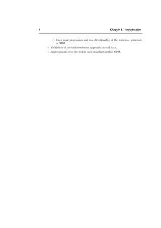 4 Chapter 1. Introduction
− Finer scale progression and less directionality of the wavelets: quincunx
in fMRI.
→ Validation of the multiresolution approach on real data.
→ Improvements over the widely used standard method SPM.
 