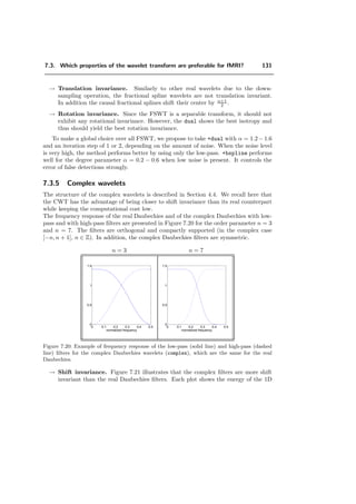 Chapter 7
Analysis of fMRI Data using
Wavelets
7.1 Introduction
The use of the wavelet transform for the analysis of functional Magnetic Resonance
Imaging (fMRI) of the brain was pioneered by Ruttimann et al. [120]. The advantages
of this method over the more conventional spatial approaches are twofold. First, the
wavelet transform has a compression eﬀect because it tends to pack the signal of interest
into a relatively few number of large coeﬃcients. On the other hand, the noise gets
diluted evenly in the wavelet domain (provided the wavelet is close to orthogonal). This
results in an increase of the signal-to-noise ratio for those coeﬃcients where the signal
is concentrated and subsequently improves the detection rate. Moreover, the wavelet
transform is a one-to-one representation without any redundancies, which permits to
apply a conservative decision strategy to keep the false-detection rate well under check
(Bonferroni correction for multiple testing). This also means that the procedure remains
valid—albeit sub-optimal—even when the basic hypothesis of noise independence breaks
down.
The method of Ruttimann et al. was restricted to stationary noise. We propose here to
relax this constraint by replacing their z-score calculation in the wavelet domain by a
series of t-tests. This algorithm is presented in [58].
A key point when applying the wavelet transform is the appropriate choice of the wavelet,
the order of the transform and the iteration depth. Diﬀerent basis functions oﬀer dif-
ferent compromises. The iteration depth controls the accuracy and the sensitivity. The
order, depending on the basis functions, has a great inﬂuence on the number of detected
coeﬃcients and consequently on the sensitivity and speciﬁcity. Ruttimann made use of
the Battle-Lemari´e wavelets. Brammer, in a more recent study [22], applied Daubechies
 