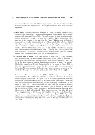7.2. Description of the algorithm 109
7.2 Description of the algorithm
The overview of the whole system is shown in Figure 7.2. The input is a series of
time measurements (slices or volumes) falling within the activation (A) or rest (B) states
(standard block paradigm); these image sequences are denoted by IAτ (x, y) and IBτ (x, y)
respectively, where τ is a time index. After the preprocessing step (Section 7.2.1), the
Discrete Wavelet Transform (DWT) is applied. Statistical testing is then performed
in the wavelet domain considering each coeﬃcient individually (Section 7.2.3). We only
keep the detected coeﬃcients on the mean diﬀerence image. The resulting image is called
Iest,W , on which we apply the Inverse Discrete Wavelet Transform (IDWT). The signal
is then reconstructed, yielding Iest and superimposed onto to the corresponding slice
of the brain for visualization purposes. The signal reconstruction includes a threshold
which is proportional to the noise level in the data. Typical slices of a brain are shown
in Figure 7.1. These correspond to the examples that will be used to illustrate each step
of the algorithm.
Figure 7.1: Transversal slices taken from the same volume that are used to illustrate the diﬀerent
steps of the algorithm. A light source was switched on (A) and oﬀ (B) while the images of the
brain of a volunteer looking at the light source were acquired. For such a task, the activation is
known to be located in the occipital lobe (cf. Section 2.9).
7.2.1 Preprocessing
During the preprocessing step, the data are aligned with a reference volume using a 6
parameters 3D rigid-body transformation [65, 68] (refer to Section 2.6). Note that the
motion correction is usually small with respect to the spatial resolution. An example of
realignment for the data set of Figure 7.1 with ”Statistical Parameter Mapping” (SPM)
(Section 2.8.1) is given in Figure 7.3: the degree of translation and rotation of the data
set is given, dependent on the time sequence. In Figure 7.4 the activation of two slices
of this data set before and after realignment is depicted. Drifts in time are also removed
using the standard procedure SPM99 (further description of SPM in Section 2.8). Then,
 