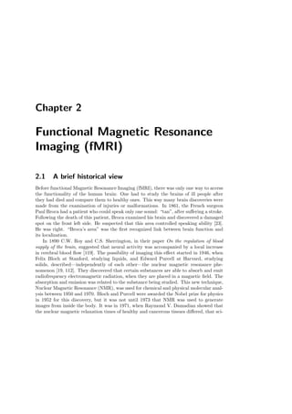 Chapter 2
Functional Magnetic Resonance
Imaging (fMRI)
2.1 A brief historical view
Before functional Magnetic Resonance Imaging (fMRI), there was only one way to access
the functionality of the human brain: One had to study the brains of ill people after
they had died and compare them to healthy ones. This way many brain discoveries were
made from the examination of injuries or malformations. In 1861, the French surgeon
Paul Broca had a patient who could speak only one sound: “tan”, after suﬀering a stroke.
Following the death of this patient, Broca examined his brain and discovered a damaged
spot on the front left side. He suspected that this area controlled speaking ability [23].
He was right. “Broca’s area” was the ﬁrst recognized link between brain function and
its localization.
In 1890 C.W. Roy and C.S. Sherrington, in their paper On the regulation of blood
supply of the brain, suggested that neural activity was accompanied by a local increase
in cerebral blood ﬂow [119]. The possibility of imaging this eﬀect started in 1946, when
Felix Bloch at Stanford, studying liquids, and Edward Purcell at Harvard, studying
solids, described—independently of each other—the nuclear magnetic resonance phe-
nomenon [19, 112]. They discovered that certain substances are able to absorb and emit
radiofrequency electromagnetic radiation, when they are placed in a magnetic ﬁeld. The
absorption and emission was related to the substance being studied. This new technique,
Nuclear Magnetic Resonance (NMR), was used for chemical and physical molecular anal-
ysis between 1950 and 1970. Bloch and Purcell were awarded the Nobel prize for physics
in 1952 for this discovery, but it was not until 1973 that NMR was used to generate
images from inside the body. It was in 1971, when Raymond V. Damadian showed that
the nuclear magnetic relaxation times of healthy and cancerous tissues diﬀered, that sci-
 