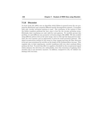 126 Chapter 7. Analysis of fMRI Data using Wavelets
Symmetric fractional splines
0 2 4 6
20
30
40
50
60
70
80
90
100
110
degree α
detectionerrorsE(α)in%
*dual
*ortho
*bspline
0 2 4 6
0
2
4
6
8
10
12
14
16
18
degree α
count(α)
*dual
*ortho
*bspline
Figure 7.14: Presentation of the errors for the symmetric fractional wavelets based on the data
set of Figure 7.12 c). The error E and the number of detections count behave very similarly as
for causal fractional splines.
→ Wavelet count C As already mentioned, dual causes the highest count with
increasing α and bspline the lowest. The number of detections in the high-pass
alone is exactly opposed, bspline shows more detections than dual. This comes
from the high frequency behavior of the dual spline (used on the analysis-side of
the bspline type transform). +dual often has a local peak for α = 1.2, which is
also the case in our example in Figure 7.13 and is marked with a star. This peak
coincides with the minimum of the error E.
→ Correlation E–C. For the bspline and ortho FSWT, the error criterion E is
always tightly (inverse) correlated with the number of detected wavelet coeﬃcients,
i.e., the wavelet count C. This is extremely useful because, unlike the false+missed
detection error count E, the wavelet count does not require any prior knowledge of
the activation pattern. This suggest a direct application of the developed FSWT
optimization algorithm to real data: instead of minimizing E, a maximization of
the wavelet count for the structure parameters could be done. However, this would
theoretically require a correction of the threshold in the wavelet domain for multiple
testing.
By analyzing the situation in more details, we found that, for all types of FSWT
(i.e., including dual), the error type II is strongly correlated with C; i.e., the
 