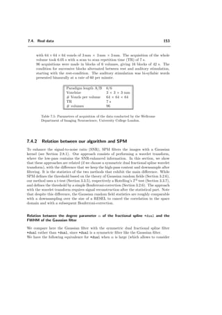 7.3. Which properties of the wavelet transform are preferable for fMRI? 129
−320 −310 −300 −290 −280 −270 −260 −250 −240 −230 −220
3
4
5
6
7
8
9
10
11
count(α)
1
E(α)
Figure 7.17: Scatterplot between the wavelet count C(α) and the inverse of the detection er-
ror percentage, 1
E(α)
for ortho. Same data as in Figure 7.16. The correlation coeﬃcient
C(α) 1
E(α)
√
C(α)2 1
E(α)2
is 0.94.
+bspline +ortho
(a) (b)
Figure 7.18: Detections corresponding to the data of Figure 7.12 using the optimal value of α
for +bspline and for +ortho. Note that the high level of noise (-9.1dB) make useless and less
eﬃcient to detect high-pass activation. In such a case, the method performs better by using
only the low-pass.
 