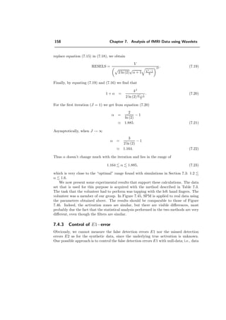 134 Chapter 7. Analysis of fMRI Data using Wavelets
I(x, y)
(a)
IDτ=1 (x, y) : IDτ=1 (x, y) :
SNR = -4.9 dB SNR = -9.3 dB
(b) (c)
Figure 7.22: To compare the shift-variance, these data and its shifted version of ellipses at equally
spaced positions are used for the illustrations in this Section. a) Template image I(x, y). b)
Noise is added to the template image I(x, y), so that the average image ¯ID(x, y) has an SNR of
8.2. c) The average image ¯ID(x, y) has an SNR of 3.7 dB.
type min E(α) resp. min E(n) argmin α resp. argmin n
complex 18.0 7
+dual 18.0 1
+ortho 22.1 1
daub 26.8 4
+bspline 32.0 0.6
Table 7.1: Quantitative results corresponding to Figure 7.26.
.
 