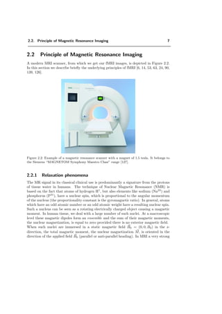 2.2. Principle of Magnetic Resonance Imaging 7
2.2 Principle of Magnetic Resonance Imaging
A modern MRI scanner, from which we get our fMRI images, is depicted in Figure 2.2.
In this section we describe brieﬂy the underlying principles of fMRI [6, 14, 53, 63, 24, 90,
139, 126].
Figure 2.2: Example of a magnetic resonance scanner with a magnet of 1.5 tesla. It belongs to
the Siemens “MAGNETOM Symphony Maestro Class” range [127].
2.2.1 Relaxation phenomena
The MR signal in its classical clinical use is predominantly a signature from the protons
of tissue water in humans. The technique of Nuclear Magnetic Resonance (NMR) is
based on the fact that atoms of hydrogen H1
, but also elements like sodium (Na23
) and
phosphorus (P31
), have a nuclear spin, which is proportional to the angular momentum
of the nucleus (the proportionality constant is the gyromagnetic ratio). In general, atoms
which have an odd atomic number or an odd atomic weight have a resulting nuclear spin.
Such a nucleus can be seen as a rotating electrically charged object causing a magnetic
moment. In human tissue, we deal with a large number of such nuclei. At a macroscopic
level these magnetic dipoles form an ensemble and the sum of their magnetic moments,
the nuclear magnetization, is equal to zero provided there is no exterior magnetic ﬁeld.
When such nuclei are immersed in a static magnetic ﬁeld B0 = (0, 0, B0) in the z-
direction, the total magnetic moment, the nuclear magnetization M, is oriented in the
direction of the applied ﬁeld B0 (parallel or anti-parallel heading). In MRI a very strong
 