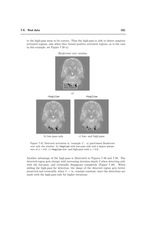 7.3. Which properties of the wavelet transform are preferable for fMRI? 137
0 2 4 6
20
30
40
50
60
70
80
90
100
110
degree α
detectionerrorsE(α)in%
+dual
+ortho
+bspline
2 4 6 8
20
30
40
50
60
70
80
90
100
110
order n
E(n)in%
complex
daub
(a) (b)
Figure 7.26: Performance of complex compared to daub and the FSWT when low noise is present
and the activation pattern are placed randomly. complex and daub give the best detection
results. The detection error when testing is performed on the raw data is marked with a star
(E=E2).
The iteration step never exceed 2 iterations for small activation patterns, which is the
case for images processed in Section 7.3.4.
7.3.6 Quincunx: comparison of separable with nonseparable trans-
form
The Quincunx wavelet transform is extensively described in Chapter 5. The advantages
of the quincunx wavelets over the separable ones are described in Section 7.2.2. We use
a new family of quincunx wavelets, see Section 5.3, which are orthogonal, symmetric and
have a fractional order of approximation. The advantage of a continuously varying order
parameter λ is the possibility of a continuous adjustment of frequency selectivity and
localization, similarly to the FSWT, see Section 7.3.4. To generate the quincunx ﬁlters,
we applied the diamond McClellan transform to map a one dimensional design Hλ(ω)
onto the quincunx structure. It is the separable transform based on this one dimensional
ﬁlter Hλ(ω) with which we compare the nonseparable transform; because Hλ(ω1)Hλ(ω2)
has similar behavior as the quincunx ﬁlter. This ﬁlter is also quite close to the symmetric
 