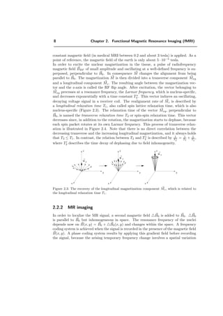 8 Chapter 2. Functional Magnetic Resonance Imaging (fMRI)
constant magnetic ﬁeld (in medical MRI between 0.2 and about 3 tesla) is applied. As a
point of reference, the magnetic ﬁeld of the earth is only about 5 · 10−5
tesla.
In order to excite the nuclear magnetization in the tissue, a pulse of radiofrequency
magnetic ﬁeld BRF of small amplitude and oscillating at a well-deﬁned frequency is su-
perposed, perpendicular to B0. In consequence M changes the alignment from being
parallel to B0. The magnetization M is then divided into a transverse component Mxy
and a longitudinal component Mz. The resulting angle between the magnetization vec-
tor and the z-axis is called the RF ﬂip angle. After excitation, the vector belonging to
Mxy precesses at a resonance frequency, the Larmor frequency, which is nucleus-speciﬁc,
and decreases exponentially with a time constant T ∗
2 . This vector induces an oscillating,
decaying voltage signal in a receiver coil. The realignment rate of Mz is described by
a longitudinal relaxation time T1, also called spin lattice relaxation time, which is also
nucleus-speciﬁc (Figure 2.3). The relaxation time of the vector Mxy, perpendicular to
B0, is named the transverse relaxation time T2 or spin-spin relaxation time. This vector
decreases since, in addition to the rotation, the magnetization starts to dephase, because
each spin packet rotates at its own Larmor frequency. This process of transverse relax-
ation is illustrated in Figure 2.4. Note that there is no direct correlation between the
decreasing transverse and the increasing longitudinal magnetization, and it always holds
that T2 ≤ T1. In contrast, the relation between T2 and T∗
2 is described by 1
T ∗
2
= 1
T2
+ 1
T2
,
where T2 describes the time decay of dephasing due to ﬁeld inhomogeneity.
x
y
z
M z
x
y
z
M z
x
y
z
M z
Figure 2.3: The recovery of the longitudinal magnetization component Mz, which is related to
the longitudinal relaxation time T1.
2.2.2 MR imaging
In order to localize the MR signal, a second magnetic ﬁeld B0 is added to B0. B0
is parallel to B0 but inhomogeneous in space. The resonance frequency of the nuclei
depends now on B(x, y) = B0 + B0(x, y) and changes within the space. A frequency
coding system is achieved when the signal is recorded in the presence of the magnetic ﬁeld
B(x, y). A phase coding system results by applying this gradient ﬁeld before recording
the signal, because the arising temporary frequency change involves a spatial variation
 