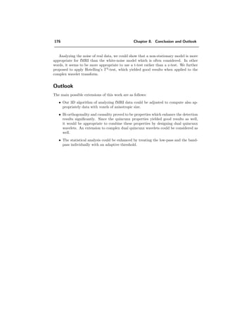 152 Chapter 7. Analysis of fMRI Data using Wavelets
data sets per experiment was obtained in 6.8 min. The ﬁrst four sets were discarded
in order to analyze only the data obtained with steady-state MRI signals and task
performance. The summary is given in Table 7.3.
Paradigm length A/B 4/4
Voxelsize 1.56 × 1.56 × 4 mm
# Voxels per volume 128 × 128 × 30
TR 6 s
# volumes 68
Table 7.3: Parameters of acquisition of the data acquired by the Inselspital
in Bern.
B. University Hospital of Geneva (HUG) The data sets acquired by Francois
Lazeyras from the University Hospital of Geneva have the following character-
istics: The fMR-images were acquired on a 1.5 T whole body scanner (Eclipse,
Marconi/Philips). Blood oxygenation level dependent (BOLD) fMRI was achieved
with a gradient echo, echo-planar imaging sequence (GRE, EPI) with an echo time
(TE) of 40 ms and a repetition time (TR) of 1.4 s between whole brain data sets.
The delay between two successive acquisitions were 2 s. A 128 pixel matrix and a
250 mm ﬁeld-of-view resulted in an inplane pixel resolution of 1.95 mm × 1.95 mm.
Thirteen 2-D slices of 5 mm without gap were acquired. A ﬂip angle of 80 degrees
was used. Cycles of A and B performance (with 10 data sets for A and 20 data
sets for B) were repeated ﬁve times. In total, 150 acquisitions were made.
Paradigm length A/B 10/20
Voxelsize 1.95 × 1.95 × 5 mm
# Voxels per volume 128 × 128 × 13
TR 1.4 s
# volumes 150
Table 7.4: Parameters of acquisition of the data acquired by HUG.
C. Wellcome Department of Imaging Neuroscience, University College London
These are publically available data. The experiments conducted by Geriant Rees
under the direction of Karl Friston and the Functional Imaging Laboratory
(FIL) method group [76] have the following characteristics: The images were
acquired with an echo-planar imaging sequence (EPI) on a modiﬁed 2 T Siemens
MAGNETOM Vision system. Each acquisition consisted of 64 contiguous slices
 