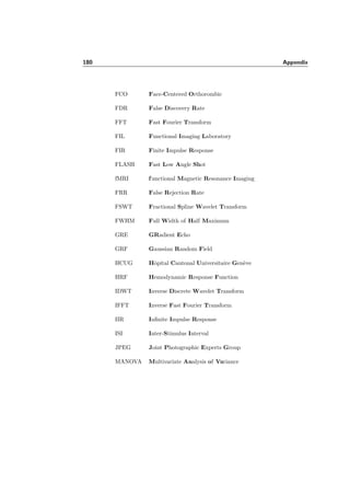 156 Chapter 7. Analysis of fMRI Data using Wavelets
The equivalence between the Gaussian ﬁlter and the *dual ﬁlter, when related parame-
ters are chosen, using equation (7.15), is presented in Figure 7.42 in the Fourier domain
and in Figure 7.43 in the time domain. It can be noticed that for an increasing degree
parameter α this equivalence is getting more exact. When applying both ﬁlters (the
Gaussian ﬁlter and the *dual ﬁlter) with comparable parameters to real data, we ob-
tain the same activation pattern, even after downsampling and applying a t-test with
Bonferroni-correction (see Figure 7.44).
gauss *dual
Figure 7.44: Zoom of the detection in the wavelet domain after applying the Gaussian ﬁlter or
the *dual ﬁlter. The result is the same for the Gaussian ﬁlter and the *dual ﬁlter.
The notion of RESELS (Section 3.2.6) of SPM is related to our number of iterations
J through the equation
RESELS =
V
2JD
, (7.16)
where 2JD
is the low resolution wavelet sub-sampling factor. On the other hand, SPM
deﬁnes the number of RESELS by the expression:
RESELS ≈
V
D
i=1 FWHMi
, (7.17)
where V represents the volume of the dataset. Thus, assuming the same FWHM in each
dimension, we have
FWHM = 2J
. (7.18)
With these equations we can derive a bound depending on the iteration depth J for
α and compare it to the best α found with the simulations in Section 7.3. When we
 