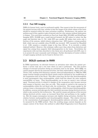 10 Chapter 2. Functional Magnetic Resonance Imaging (fMRI)
2.2.3 Fast MR imaging
fMRI of a human brain, must be performed rapidly. One reason is that the movements of
the patient increase with time; another is that the images of the whole volume of the brain
should be acquired within the same activation condition. Furthermore, the patient can
perform most of the cognitive tasks of interest only for a few minutes without habituation
or fatigue. Two such faster methods are Fast Low Angle SHot (FLASH) and EchoPlanar
Imaging (EPI). FLASH uses a small interval between the RF pulses to reduce the ﬂip
angle and therefore also T1 [74], while EPI uses smaller RF pulses that excite only a
fraction of the protons, which reduces relaxation time. EPI requires a strong gradient
ﬁeld, which was not available when FLASH was invented. EPI, invented by Mansﬁeld
et al. [133], acquires a complete image in less than 100 ms. It is currently a widely
deployed method. However, this technique suﬀers more than others from distortion and
signal loss arising from magnetic ﬁeld inhomogeneities in the brain. Nevertheless the
experiments with real data described in this thesis were all performed with EPI, since it
is at present the most commonly used technique. Further description of (noise) artifacts
of rapid imaging methods can be found in Section 3.3.1.
2.3 BOLD contrast in fMRI
In fMRI experiments, we alternate between an activation state where the patient per-
forms a certain task and a rest state where no task is performed. The task involves
changes of neuronal activation during an activation state in the brain. With fMRI, we
cannot measure directly the neuronal activities, but their related eﬀects. Ogawa [107] and
Turner [142], working with laboratory animals, observed independently in 1990 that MRI
image contrast changes around the blood vessels could be obtained by the modiﬁcation of
the oxygenation state of the blood. This eﬀect arises from the fact that deoxyhemoglobin
is more paramagnetic than oxyhemoglobin, which itself has almost the same magnetic
susceptibility as tissue. Thus deoxyhemoglobin can be seen as nature’s own contrast
agent. Neuronal activity is related to changes of the oxygenation state because neurons
need oxygen to function, since they are cells. This oxygen is carried to the neurons by
oxyhemoglobin within the red blood cells, the erythrocytes. The oxygen uptake by the
neurons causes a deoxygenation of the oxyhemoglobin, which becomes deoxyhemoglobin.
In addition, neurons need glycogen for their metabolic processes during electrical activity,
which is also carried by the erythrocytes. The need for oxygen and glucose of the neurons
during electrical activity causes an increased blood ﬂow and perfusion in the capillar-
ies. But the oxygen consumption increases only slightly during activation, therefore the
relation between oxyhemoglobin and deoxyhemoglobin changes. This relative decrease
in the concentration of paramagnetic deoxyhemoglobin indicates activation, which can
be measured by the fMRI method. Since the resulting image contrast depends on the
oxygen content of the blood, this method is called Blood Oxygenation Level Dependent
 