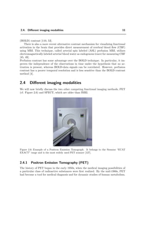 2.4. Diﬀerent imaging modalities 11
(BOLD) contrast [110, 53].
There is also a more recent alternative contrast mechanism for visualizing functional
activation in the brain that provides direct measurement of cerebral blood ﬂow (CBF)
using MRI. This technique, called arterial spin labeled (ASL) perfusion MRI, utilizes
electromagnetically labeled arterial blood water as endogenous tracer for measuring CBF
[45, 49].
Perfusion contrast has some advantage over the BOLD technique. In particular, it im-
proves the independence of the observations in time under the hypothesis that no ac-
tivation is present, whereas BOLD-data signals can be correlated. However, perfusion
contrast has a poorer temporal resolution and is less sensitive than the BOLD contrast
method [4].
2.4 Diﬀerent imaging modalities
We will now brieﬂy discuss the two other competing functional imaging methods, PET
(cf. Figure 2.6) and SPECT, which are older than fMRI.
Figure 2.6: Example of a Positron Emission Tomograph. It belongs to the Siemens “ECAT
EXACT” range and is the most widely used PET scanner [127].
2.4.1 Positron Emission Tomography (PET)
The history of PET began in the early 1950s, when the medical imaging possibilities of
a particular class of radioactive substances were ﬁrst realized. By the mid-1980s, PET
had become a tool for medical diagnosis and for dynamic studies of human metabolism.
 