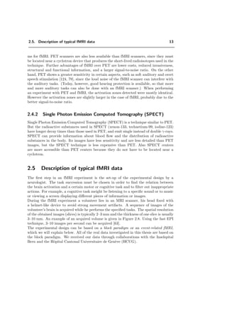 2.5. Description of typical fMRI data 13
ms for fMRI. PET scanners are also less available than fMRI scanners, since they must
be located near a cyclotron device that produces the short-lived radioisotopes used in the
technique. Further advantages of fMRI over PET are lower costs, reduced invasiveness,
structural and functional information, and a larger signal-to-noise ratio. On the other
hand, PET shows a greater sensitivity in certain aspects, such as soft auditory and overt
speech stimulation [124, 79], since the loud noise of the fMRI scanner can interfere with
the auditory tasks. (Today, however, good hearing protection is available, so that more
and more auditory tasks can also be done with an fMRI scanner.) When performing
an experiment with PET and fMRI, the activation zones detected were mostly identical.
However the activation zones are slightly larger in the case of fMRI, probably due to the
better signal-to-noise ratio.
2.4.2 Single Photon Emission Computed Tomography (SPECT)
Single Photon Emission Computed Tomography (SPECT) is a technique similar to PET.
But the radioactive substances used in SPECT (xenon-133, technetium-99, iodine-123)
have longer decay times than those used in PET, and emit single instead of double γ-rays.
SPECT can provide information about blood ﬂow and the distribution of radioactive
substances in the body. Its images have less sensitivity and are less detailed than PET
images, but the SPECT technique is less expensive than PET. Also SPECT centers
are more accessible than PET centers because they do not have to be located near a
cyclotron.
2.5 Description of typical fMRI data
The ﬁrst step in an fMRI experiment is the set-up of the experimental design by a
neurologist. The task succession must be chosen in order to ﬁnd the relation between
the brain activation and a certain motor or cognitive task and to ﬁlter out inappropriate
actions. For example, a cognitive task meight be listening to a speciﬁc sound or to music
or viewing a screen displaying diﬀerent pieces of information or images.
During the fMRI experiment a volunteer lies in an MRI scanner, his head ﬁxed with
a helmet-like device to avoid strong movement artifacts. A sequence of images of the
volunteer’s brain is acquired while he performs the speciﬁed tasks. The spatial resolution
of the obtained images (slices) is typically 2–3 mm and the thickness of one slice is usually
3–10 mm. An example of an acquired volume is given in Figure 2.8. Using the fast EPI
technique, 3–10 images per second can be acquired [63].
The experimental design can be based on a block paradigm or an event-related fMRI,
which we will explain below. All of the real data investigated in this thesis are based on
the block paradigm. We received our data through collaborations with the Inselspital
Bern and the Hˆopital Cantonal Universitaire de Gen`eve (HCUG).
 