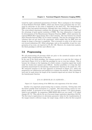 16 Chapter 2. Functional Magnetic Resonance Imaging (fMRI)
terized by rapid, randomized presentation of stimuli. This is analogous to the technique
of Event-Related Potentials (ERPs), which uses electric brain potentials that are mea-
sured by electrodes on the scalp or implanted in the skull [115]. The disadvantage of
ERPs is their bad spatial information, although their time resolution is excellent.
The event-related experiment combines the advantage of time information of ERP and
the advantage of good spatial resolution of fMRI. The time information is important
for determination of the Hemodynamic Response Function (HRF), which represents the
regional BOLD eﬀect signal change after a short stimulus. The time between two stimuli
(Inter-Stimulus Interval (ISI)) can be chosen randomly. This has the advantage that the
volunteer does not get used to the experiment, which implies that the HRF does not
change its shape or decrease in amplitude. This is necessary in order to be able to sum
over several realizations [27]. Other advantages, such as the possibility of post hoc cate-
gorization of an event, are reported in [75, 80, 149]. However, for steady-state analysis,
the block paradigm is still the most eﬀective one.
2.6 Preprocessing
We call preprocessing all processes which are prior to the statistical analysis and the
possible image transformations of the data.
In the case of the block paradigm, the common practice is to omit the ﬁrst volume of
each block (Figure 2.11) or to shift the paradigm by one or even two volumes. This is
because the volumes at the beginning of a block contain a transition signal that would
make the steady-state analysis more diﬃcult. Another possibility is to keep this ﬁrst
transition measurement by introducing a hemodynamic function in the model [11, 113].
We restricted ourselves to the ﬁrst approach as presented in Figure 2.11, which was
proposed by our collaborators and enabled us to compare the methods. Also a hypothesis
need only be made about the length of the transition signal and not about the shape of
the hemodynamic function.
A A A A B B B B A A A A B B B B . . .
Figure 2.11: Typical ordering of the fMRI data with suppression of the ﬁrst volume.
Another very important preprocessing step is motion correction. Getting data with
the fewest possible head movements is a requisite. But head motions cannot be com-
pletely avoided. A movement of one tenth of a voxel may produce 1–2% signal changes,
which is not negligible. In comparison, fMRI BOLD eﬀects are very small: 1–5% signal
changes [37, 71]. This calls for the use of accurate image registration algorithms [140, 65].
The ﬁrst step in registration is to determine parameter values for the transformation of
the images toward a reference image, the target image, which is often the ﬁrst acquired
 