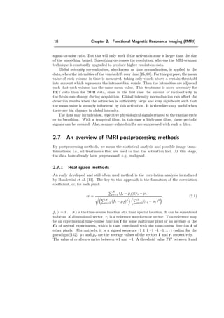18 Chapter 2. Functional Magnetic Resonance Imaging (fMRI)
signal-to-noise ratio. But this will only work if the activation zone is larger than the size
of the smoothing kernel. Smoothing decreases the resolution, whereas the MRI-scanner
technique is constantly upgraded to produce higher resolution data.
Global intensity normalization, also known as time normalization, is applied to the
data, when the intensities of the voxels drift over time [25, 68]. For this purpose, the mean
value of each volume in time is measured, taking only voxels above a certain threshold
into account which represents the intracerebral voxels. Then the intensities are adjusted
such that each volume has the same mean value. This treatment is more necessary for
PET data than for fMRI data, since in the ﬁrst case the amount of radioactivity in
the brain can change during acquisition. Global intensity normalization can aﬀect the
detection results when the activation is suﬃciently large and very signiﬁcant such that
the mean value is strongly inﬂuenced by this activation. It is therefore only useful when
there are big changes in global intensity.
The data may include slow, repetitive physiological signals related to the cardiac cycle
or to breathing. With a temporal ﬁlter, in this case a high-pass ﬁlter, these periodic
signals can be avoided. Also, scanner-related drifts are suppressed with such a ﬁlter.
2.7 An overview of fMRI postprocessing methods
By postprocessing methods, we mean the statistical analysis and possible image trans-
formations; i.e., all treatments that are used to ﬁnd the activation loci. At this stage,
the data have already been preprocessed, e.g., realigned.
2.7.1 Real space methods
An early developed and still often used method is the correlation analysis introduced
by Bandettini et al. [11]. The key to this approach is the formation of the correlation
coeﬃcient, cc, for each pixel:
cc =
N
n=1 (fi − µf ) (ri − µr)
N
n=1 (fi − µf )
2 N
n=1 (ri − µr)
2
. (2.1)
fi (i = 1 . . . N) is the time-course function at a ﬁxed spatial location. It can be considered
to be an N dimensional vector. ri is a reference waveform or vector. This reference may
be an experimental time-course function f for some particular pixel or an average of the
f s of several experiments, which is then correlated with the time-course function f of
other pixels. Alternatively, it is a signed sequence (1 1 1 –1 –1 –1 . . . ) coding for the
paradigm [152]. µf and µr are the average values of the vectors f and r, respectively.
The value of cc always varies between +1 and −1. A threshold value TH between 0 and
 