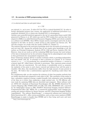 2.7. An overview of fMRI postprocessing methods 19
+1 is selected and data in each pixel where
cc < TH
are rejected, i.e., set to zero. A value of 0.7 for TH is a typical threshold [11]. In order to
further distinguish between time courses, the application of additional procedures (e.g.
amplitude threshold [15] or cluster-size threshold [61]) is advantageous.
Another more powerful statistical approach is the use of a generalized linear model [100]
pioneered by Friston et al. [67] which was used for PET studies ﬁrst and has then been
adapted to fMRI; it is called Statistical Parameter Mapping (SPM) and is freely available
as a software tool (SPM99). Since SPM is largely used by neurologists and is the de facto
standard in the ﬁeld, we devote a whole section to this method (see Section 2.8). We
will also compare our results with the results of SPM (cf. Chapter 7).
The analyses discussed so far need prior knowledge about the succession of activation (A)
and rest state (B). Among the methods that do not require prior knowledge at all, the
earliest are Principal Component Analysis (PCA) [150] and Factor Analysis (FA) [10].
However, these do not work so well for evaluating fMRI data because the total variance
of the data is dominated not by the activation changes but by (physiological) noise which
is then partitioned into uncorrelated components [13].
Fuzzy Clustering Analysis (FCA) is another technique which is paradigm-independent,
fast and reliable [122, 55]. It attempts to ﬁnd a partition of a dataset X of n feature
vectors (x1, x2, . . . , xn) by producing, for a preselected number of clusters c, c vectors in
a feature space Rp
, called cluster centroids or prototypes. They represent points around
which the data are concentrated. For each datum, a membership vector uk measures
the similarity of the point to each cluster centroid and indicates how well the point is
classiﬁed. But often, this classiﬁcation suﬀers from the high amount of noise present in
the data. We believe that a multiresolution approach for classifying could reduce this
problem.
For completeness sake, we also mention the existence of other less popular methods that
are brieﬂy described and compared to each other in [85]. The conclusion of this author is
that a pluralistic empirical strategy coupled formally with substantive prior knowledge
of the data set is better than employing a single method only. In [73] diﬀerent soft-
ware tools for analyzing fMRI data are described and compared. These software tools
are AFNI 2.01 (Analysis of Functional NeuroImages) [38, 36]; SPM96 (Statistical Pa-
rameter Mapping) [66]; STIMULATE 5.0 [136]; Yale [128]; MEDIMAX 2.01, conceived
by the Infographics Group in 1995; FIASCO (Functional Imaging Analysis Software-
Computational Olio) [50]; MEDx 2.0, a commercial multimodality brain imaging pro-
cessing and analysis software by Sensor Systems; and FIT (Functional Imaging Toolkit)
(unpublished). The software BrainVoyager1
, a commercial software-tool conceived by
Brain Innovations B.V., oﬀers various possibilities, such as time-course analysis of fMRI.
BrainVoyager is easier to handle than SPM96 and is thus being used more and more
1http://www.brainvoyager.de/
 