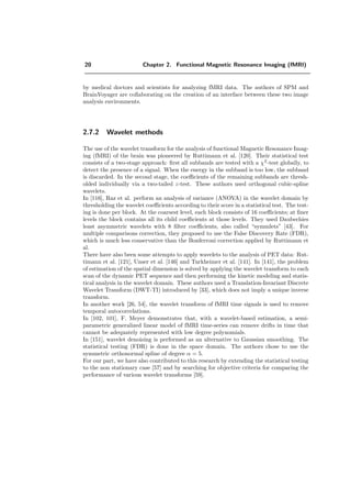 20 Chapter 2. Functional Magnetic Resonance Imaging (fMRI)
by medical doctors and scientists for analyzing fMRI data. The authors of SPM and
BrainVoyager are collaborating on the creation of an interface between these two image
analysis environments.
2.7.2 Wavelet methods
The use of the wavelet transform for the analysis of functional Magnetic Resonance Imag-
ing (fMRI) of the brain was pioneered by Ruttimann et al. [120]. Their statistical test
consists of a two-stage approach: ﬁrst all subbands are tested with a χ2
-test globally, to
detect the presence of a signal. When the energy in the subband is too low, the subband
is discarded. In the second stage, the coeﬃcients of the remaining subbands are thresh-
olded individually via a two-tailed z-test. These authors used orthogonal cubic-spline
wavelets.
In [116], Raz et al. perform an analysis of variance (ANOVA) in the wavelet domain by
thresholding the wavelet coeﬃcients according to their score in a statistical test. The test-
ing is done per block. At the coarsest level, each block consists of 16 coeﬃcients; at ﬁner
levels the block contains all its child coeﬃcients at those levels. They used Daubechies
least asymmetric wavelets with 8 ﬁlter coeﬃcients, also called “symmlets” [43]. For
multiple comparisons correction, they proposed to use the False Discovery Rate (FDR),
which is much less conservative than the Bonferroni correction applied by Ruttimann et
al.
There have also been some attempts to apply wavelets to the analysis of PET data: Rut-
timann et al. [121], Unser et al. [146] and Turkheimer et al. [141]. In [141], the problem
of estimation of the spatial dimension is solved by applying the wavelet transform to each
scan of the dynamic PET sequence and then performing the kinetic modeling and statis-
tical analysis in the wavelet domain. These authors used a Translation-Invariant Discrete
Wavelet Transform (DWT-TI) introduced by [33], which does not imply a unique inverse
transform.
In another work [26, 54], the wavelet transform of fMRI time signals is used to remove
temporal autocorrelations.
In [102, 101], F. Meyer demonstrates that, with a wavelet-based estimation, a semi-
parametric generalized linear model of fMRI time-series can remove drifts in time that
cannot be adequately represented with low degree polynomials.
In [151], wavelet denoising is performed as an alternative to Gaussian smoothing. The
statistical testing (FDR) is done in the space domain. The authors chose to use the
symmetric orthonormal spline of degree α = 5.
For our part, we have also contributed to this research by extending the statistical testing
to the non stationary case [57] and by searching for objective criteria for comparing the
performance of various wavelet transforms [59].
 