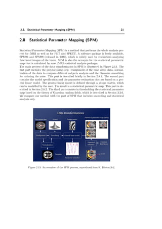 2.8. Statistical Parameter Mapping (SPM) 21
2.8 Statistical Parameter Mapping (SPM)
Statistical Parameter Mapping (SPM) is a method that performs the whole analysis pro-
cess for fMRI as well as for PET and SPECT. A software package is freely available,
SPM96 and SPM99 (released in 2000), which is widely used by researchers analyzing
functional images of the brain. SPM is also the acronym for the statistical parametric
map that is calculated by most fMRI statistical analysis packages.
The main process of the data transformation in SPM is illustrated in Figure 2.13. The
ﬁrst part includes the preprocessing step: realignment of the time series data, normal-
ization of the data to compare diﬀerent subjects analysis and the Gaussian smoothing
for reducing the noise. This part is described brieﬂy in Section 2.8.1. The second part
contains the model speciﬁcation and the parameter estimation that are based on a gen-
eral linear model. The general linear model is deﬁned through a design matrix, which
can be modelled by the user. The result is a statistical parametric map. This part is de-
scribed in Section 2.8.2. The third part consists in thresholding the statistical parameter
map based on the theory of Gaussian random ﬁelds, which is described in Section 3.2.6.
We compare our method with the part of SPM that includes smoothing and statistical
analysis only.
Figure 2.13: An overview of the SPM process, reproduced from K. Friston [64].
 