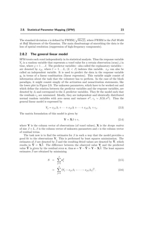 2.8. Statistical Parameter Mapping (SPM) 23
The standard deviation s is deﬁned by FWHM/ 8ln(2), where FWHM is the Full Width
at Half Maximum of the Gaussian. The main disadvantage of smoothing the data is the
loss of spatial resolution (suppression of high-frequency components).
2.8.2 The general linear model
SPM treats each voxel independently in its statistical analysis. Thus the response variable
Yj is a random variable that represents a voxel value for a certain observation (scan) j in
time, where j = 1 . . . J. The predictor variables—also called the explanatory variables—
are denoted by xjl, where l = 1 . . . L, (L < J) indexes this variable. xjl can also be
called an independent variable. It is used to predict the data in the response variable
yj in terms of a linear combination (linear regression). This variable might consist of
information about the task that the volunteer has to perform. In the case of the block
paradigm, it might consist simply of the activation and nonactivation statements, like
the lower plot in Figure 2.9. The unknown parameters, which have to be worked out and
which deﬁne the relation between the predictor variables and the response variables, are
denoted by βl and correspond to the L predictor variables. They ﬁt the model such that
the residuals j are minimized. Ideally, they are independent and identically distributed
normal random variables with zero mean and variance σ2
, j ∼ N(0, σ2
). Thus the
general linear model is expressed by
Yj = xj1β1 + · · · + xjlβl + · · · + xjLβL + j. (2.3)
The matrix formulation of this model is given by
Y = Xβ + , (2.4)
where Y is the column vector of observations (of voxel values), X is the design matrix
of size J × L, β is the column vector of unknown parameters and is the column vector
of residual terms.
The task now is to ﬁnd the estimates for β in such a way that the model provides a
good ﬁt to the observations Y. This is performed by least squares minimization. The
estimates of β are denoted by ˜β and the resulting ﬁtted values are denoted by ˜Y, which
results in ˜Y = X˜β. The diﬀerence between the observed value Y and the predicted
value ˜Y is given by the residual error e, thus e = Y − ˜Y = Y − X˜β. The least squares
estimates ˜β are obtained by minimizing
S =
J
j=1
e2
j (2.5)
=
J
j=1
(Yj − xj1β1 − · · · − xjLβL)
2
. (2.6)
 