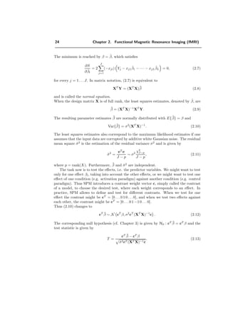 24 Chapter 2. Functional Magnetic Resonance Imaging (fMRI)
The minimum is reached by β = ˜β, which satisﬁes
∂S
∂ ˜βl
= 2
J
j=1
(−xjl) Yj − xj1
˜β1 − · · · − xjL
˜βL = 0, (2.7)
for every j = 1 . . . J. In matrix notation, (2.7) is equivalent to
XT
Y = (XT
X)˜β (2.8)
and is called the normal equation.
When the design matrix X is of full rank, the least squares estimates, denoted by ˆβ, are
ˆβ = (XT
X)−1
XT
Y. (2.9)
The resulting parameter estimates ˆβ are normally distributed with E{ˆβ} = β and
Var{ˆβ} = σ2
(XT
X)−1
. (2.10)
The least squares estimates also correspond to the maximum likelihood estimates if one
assumes that the input data are corrupted by additive white Gaussian noise. The residual
mean square ˆσ2
is the estimation of the residual variance σ2
and is given by
ˆσ2
=
eT
e
J − p
∼ σ2
χ2
J−p
J − p
, (2.11)
where p = rank(X). Furthermore, ˆβ and ˆσ2
are independent.
The task now is to test the eﬀects, i.e. the predictor variables. We might want to test
only for one eﬀect βl, taking into account the other eﬀects, or we might want to test one
eﬀect of one condition (e.g. activation paradigm) against another condition (e.g. control
paradigm). Thus SPM introduces a contrast weight vector c, simply called the contrast
of a model, to choose the desired test, where each weight corresponds to an eﬀect. In
practice, SPM allows to deﬁne and test for diﬀerent contrasts. When we test for one
eﬀect the contrast might be cT
= [0 . . . 0 1 0 . . .0], and when we test two eﬀects against
each other, the contrast might be cT
= [0 . . . 0 1 −10 . . . 0].
Thus (2.10) changes to
cT ˆβ ∼ N cT
β, σ2
cT
(XT
X)−1
c . (2.12)
The corresponding null hypothesis (cf. Chapter 3) is given by H0 : cT ˆβ = cT
β and the
test statistic is given by
T =
cT ˆβ − cT
β
ˆσ2cT (XT X)−1c
. (2.13)
 