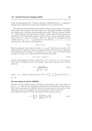 2.8. Statistical Parameter Mapping (SPM) 25
Under the null hypothesis H0, T follows a Student’s t-distribution with J − p degrees of
freedom and can therefore be tested with a Student’s t-test (cf. Section 3.2).
The majority of the statistical models used for testing are special cases of the general
linear model. One example is the two-sample t-test: two groups of diﬀerent conditions
are compared (e.g. activation condition against rest state). Then the response variable
Y 1j, which stands for the activation state, and Y 2j, which stands for the rest state, are
assumed to be two independent random variables, with n1 and n2 realizations, respec-
tively, where Y 1j ∼ N(µ1, σ2
) and Y 2j ∼ N(µ2, σ2
). They can be rearranged into one
variable, where Yj, j = 1, . . . , n1 represents Y 1j and where Yj, j = n1 + 1, . . . , n1 + n2
represents Y 2j. We assess the null hypothesis:
H0 : µ1 = µ2. (2.14)
Thus the parameter vector takes the value β = (µ1, µ2)T
which has to be tested. The
design matrix X contains two columns of dummy variables. The ﬁrst column represents
the membership of the group Y 1j, containing n1 1’s and n2 0’s; the second column
contains n1 0’s and n2 1’s. The general linear model of (2.3) yields
Yj = xj1µ1 + xj2µ2 + j (2.15)
and the null hypothesis of (2.14) is equal to H0 : cT
β = 0 with c = (1, −1)T
, since we
test if there is a diﬀerence between the samples’ mean values. Thus the t-test of (2.13)
results in
T =
µ1 − µ2
ˆσ2 1
n1
+ 1
n2
, (2.16)
with n1 + n2 − 2 degrees of freedom, since (XT
X) =
n1 0
0 n2
and cT
(XT
X)−1
c =
1
n1
+ 1
n2
.
One-way analysis of variance (ANOVA)
Assuming we have diﬀerent groups of samples or observations, their mean values are
¯y1, ¯y2, . . . ¯yc. There are two components contributing to the variations of those observa-
tions. One can measure the variability between the group means or the variation within
each group. These two components are then measured by means of an F-test.
The combined estimate of σ2
from the variation within groups is given by
s2
=
c
i=1
s2
i
c
=
c
i=1
J
j=1
(yij − ¯yi)
2
c (J − 1)
. (2.17)
 