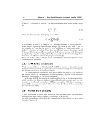 26 Chapter 2. Functional Magnetic Resonance Imaging (fMRI)
s2
has c(J − 1) degrees of freedom. The observed variance of the group means is given
by
c
i=1
(yi − ¯y)
2
c − 1
, (2.18)
where ¯y is the mean value of the group means. Thus
s2
G = n
c
i=1
(yi − ¯y)
2
c − 1
(2.19)
is an unbiased estimate of σ2
based on c − 1 degrees of freedom. If the hypothesis H0,
which assumes that there is no diﬀerence between the groups, is true, both s2
and s2
G
are estimates of σ2
and thus the ratio F = s2
G/s2
will follow an F-distribution with c − 1
and c(J − 1) degrees of freedom. When there is a diﬀerence between the groups, s2
G will
be increased by the group diﬀerences and thus the F-ratio increases as well. If this ratio
is signiﬁcantly large, the null hypothesis H0 is rejected and the alternative hypothesis
that there is a diﬀerence between the groups is accepted [28].
In the case of fMRI data the diﬀerent groups might represent the voxel acquisitions under
diﬀerent patient conditions.
2.8.3 SPM: further considerations
While the general linear model and ANOVA of SPM are applied to the spatial domain
(preprocessed data) directly, it is perfectly conceivable to also apply these techniques in
the wavelet domain as is proposed in this thesis.
The major diﬀerence in procedure is the way in which one deals with the correction
for multiple testing, i.e. the speciﬁcation of an appropriate threshold on the statistical
parameter map provided by the estimation module.
In the case of SPM, the situation is complicated by the use of the Gaussian preﬁlter
which correlates the data and renders a standard Bonferroni correction much too con-
servative to be of much practical use. SPM gets around the diﬃculty by applying a
threshold for Gaussian “correlated” data derived from the theory of Gaussian random
ﬁelds (see Section 3.2.6).
2.9 Human brain anatomy
A short introduction to human brain anatomy is given here for reference and for a better
understanding of the results obtained with real data in Section 7.4.
An adult human brain weighs about 1.5 kilos and can be divided into ﬁve major parts
(see also Figure 2.14):
 