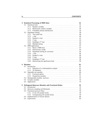 iv CONTENTS
3 Statistical Processing of fMRI Data 31
3.1 Statistical tools . . . . . . . . . . . . . . . . . . . . . . . . . . . . . . . . . 31
3.1.1 Random variables . . . . . . . . . . . . . . . . . . . . . . . . . . . . 32
3.1.2 Multivariate random variables . . . . . . . . . . . . . . . . . . . . . . 34
3.1.3 Probability density distributions . . . . . . . . . . . . . . . . . . . . . 35
3.2 Hypothesis testing . . . . . . . . . . . . . . . . . . . . . . . . . . . . . . . . 39
3.2.1 Two-tailed test . . . . . . . . . . . . . . . . . . . . . . . . . . . . . 40
3.2.2 z-test . . . . . . . . . . . . . . . . . . . . . . . . . . . . . . . . . . 40
3.2.3 Student’s t-test . . . . . . . . . . . . . . . . . . . . . . . . . . . . . 41
3.2.4 F-test . . . . . . . . . . . . . . . . . . . . . . . . . . . . . . . . . . 43
3.2.5 Hotelling’s T 2
-test . . . . . . . . . . . . . . . . . . . . . . . . . . . 43
3.2.6 Multiple testing . . . . . . . . . . . . . . . . . . . . . . . . . . . . . 44
3.3 fMRI applications . . . . . . . . . . . . . . . . . . . . . . . . . . . . . . . . 47
3.3.1 Noise in fMRI data . . . . . . . . . . . . . . . . . . . . . . . . . . . 47
3.3.2 Deterministic model . . . . . . . . . . . . . . . . . . . . . . . . . . . 53
3.3.3 Hypothesis testing for activation . . . . . . . . . . . . . . . . . . . . 54
3.3.4 z-test . . . . . . . . . . . . . . . . . . . . . . . . . . . . . . . . . . 56
3.3.5 Student’s t-test . . . . . . . . . . . . . . . . . . . . . . . . . . . . . 56
3.3.6 F-test . . . . . . . . . . . . . . . . . . . . . . . . . . . . . . . . . . 58
3.3.7 Hotelling’s T 2
-test . . . . . . . . . . . . . . . . . . . . . . . . . . . 58
3.3.8 Determining the signiﬁcance level . . . . . . . . . . . . . . . . . . . 59
4 Wavelets 61
4.1 Introduction . . . . . . . . . . . . . . . . . . . . . . . . . . . . . . . . . . . 61
4.1.1 Deﬁnition of a multiresolution analysis . . . . . . . . . . . . . . . . . 61
4.1.2 1D ﬁlterbank . . . . . . . . . . . . . . . . . . . . . . . . . . . . . . 64
4.2 Separable real wavelets . . . . . . . . . . . . . . . . . . . . . . . . . . . . . 66
4.2.1 Fractional splines . . . . . . . . . . . . . . . . . . . . . . . . . . . . 67
4.2.2 Daubechies wavelets . . . . . . . . . . . . . . . . . . . . . . . . . . . 71
4.3 Nonseparable wavelets: quincunx . . . . . . . . . . . . . . . . . . . . . . . . 72
4.4 Complex wavelets . . . . . . . . . . . . . . . . . . . . . . . . . . . . . . . . 72
4.5 Applications . . . . . . . . . . . . . . . . . . . . . . . . . . . . . . . . . . . 73
5 Orthogonal Quincunx Wavelets with Fractional Orders 75
5.1 Introduction . . . . . . . . . . . . . . . . . . . . . . . . . . . . . . . . . . . 75
5.2 Quincunx sampling and ﬁlterbanks . . . . . . . . . . . . . . . . . . . . . . . 76
5.3 Fractional quincunx ﬁlters . . . . . . . . . . . . . . . . . . . . . . . . . . . . 78
5.3.1 A new 1D wavelet family . . . . . . . . . . . . . . . . . . . . . . . . 78
5.3.2 Corresponding 2D wavelet family . . . . . . . . . . . . . . . . . . . . 79
5.4 Implementation in Fourier domain . . . . . . . . . . . . . . . . . . . . . . . 80
5.5 Experiments . . . . . . . . . . . . . . . . . . . . . . . . . . . . . . . . . . . 83
 