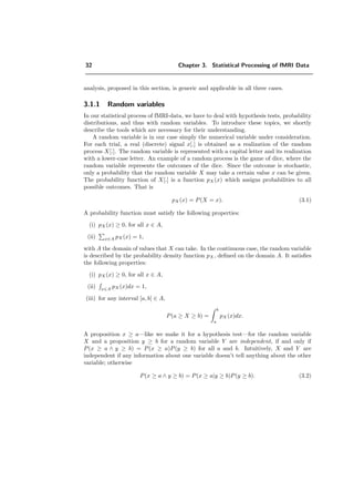 32 Chapter 3. Statistical Processing of fMRI Data
analysis, proposed in this section, is generic and applicable in all three cases.
3.1.1 Random variables
In our statistical process of fMRI-data, we have to deal with hypothesis tests, probability
distributions, and thus with random variables. To introduce these topics, we shortly
describe the tools which are necessary for their understanding.
A random variable is in our case simply the numerical variable under consideration.
For each trial, a real (discrete) signal x[.] is obtained as a realization of the random
process X[.]. The random variable is represented with a capital letter and its realization
with a lower-case letter. An example of a random process is the game of dice, where the
random variable represents the outcomes of the dice. Since the outcome is stochastic,
only a probability that the random variable X may take a certain value x can be given.
The probability function of X[.] is a function pX (x) which assigns probabilities to all
possible outcomes. That is
pX (x) = P(X = x). (3.1)
A probability function must satisfy the following properties:
(i) pX (x) ≥ 0, for all x ∈ A,
(ii) x∈A pX (x) = 1,
with A the domain of values that X can take. In the continuous case, the random variable
is described by the probability density function pX , deﬁned on the domain A. It satisﬁes
the following properties:
(i) pX (x) ≥ 0, for all x ∈ A,
(ii) x∈A
pX (x)dx = 1,
(iii) for any interval [a, b] ∈ A,
P(a ≥ X ≥ b) =
b
a
pX (x)dx.
A proposition x ≥ a—like we make it for a hypothesis test—for the random variable
X and a proposition y ≥ b for a random variable Y are independent, if and only if
P(x ≥ a ∧ y ≥ b) = P(x ≥ a)P(y ≥ b) for all a and b. Intuitively, X and Y are
independent if any information about one variable doesn’t tell anything about the other
variable; otherwise
P(x ≥ a ∧ y ≥ b) = P(x ≥ a|y ≥ b)P(y ≥ b). (3.2)
 
