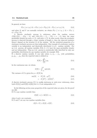 3.1. Statistical tools 33
In general, we have
P(x ≥ a ∨ y ≥ b) = P(x ≥ a) + P(y ≥ b) − P(x ≥ a ∧ y ≥ b), (3.3)
and when X and Y are mutually exclusive, we obtain P(x ≥ a ∨ y ≥ b) = P(x ≥
a) + P(y ≥ b).
A discrete stochastic process is stationary when the random vectors
(X[0], X[1], . . ., X[n − 1]) and (X[i], X[i + 1], . . . , X[i + n − 1]) have the same
probability density for each n ∈ Z+ and each i ∈ Z. In other words, when the stochastic
process is observed through a (time) window of length n, then the observed statistics
doesn’t depend on the location (i) of the window. All the statistical properties of a
stationary stochastic process are time-independent. One example of a stationary random
variable is an independent and identically distributed (i.i.d.) random variable. For
an i.i.d. process, all random variables X[k], k ∈ Z, have the same probability density
and are independent. Thus an i.i.d. process is statistically fully described by only one
probability distribution for one random variable, for example X[0].
If a discrete random variable X can take values x1, x2, . . . , xn, with probabilities
p1, p2, . . . , pn, then the expected value is deﬁned as
E[X] =
N
i=1
xipi. (3.4)
In the continuous case, we obtain
E[X] =
∞
−∞
xp(x)dx. (3.5)
The variance of X is given for µ = E[X] by
var[X] = E (X − µ)2
(3.6)
= E X2
− (E[X])
2
. (3.7)
A discrete stochastic process X[.] is weakly stationary or wide-sense stationary, when
both E[X[i]] and E[X[i+k]X[i]] for k ∈ Z are independent of i.
In the following section some properties of the expected value are given, for the proof
see [28]:
If X is any random variable then
E[bX + c] = bE[X] + c, (3.8)
when b and c are constants.
If X and Y are any two random variables then
E[X + Y ] = E[X] + E[Y ]. (3.9)
 