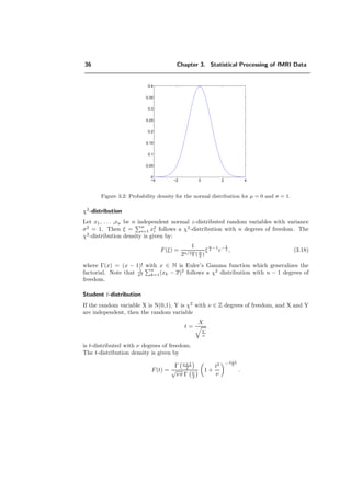36 Chapter 3. Statistical Processing of fMRI Data
−4 −2 0 2 4
0
0.05
0.1
0.15
0.2
0.25
0.3
0.35
0.4
Figure 3.2: Probability density for the normal distribution for µ = 0 and σ = 1.
χ2
-distribution
Let x1, . . . ,xn be n independent normal z-distributed random variables with variance
σ2
= 1. Then ξ = n
i=1 x2
i follows a χ2
-distribution with n degrees of freedom. The
χ2
-distribution density is given by:
F(ξ) =
1
2n/2Γ(n
2 )
ξ
n
2 −1
e− ξ
2 , (3.18)
where Γ(x) = (x − 1)! with x ∈ N is Euler’s Gamma function which generalizes the
factorial. Note that 1
σ2
n
k=1(xk − x)2
follows a χ2
distribution with n − 1 degrees of
freedom.
Student t-distribution
If the random variable X is N(0,1), Y is χ2
with ν ∈ Z degrees of freedom, and X and Y
are independent, then the random variable
t =
X
Y
ν
is t-distributed with ν degrees of freedom.
The t-distribution density is given by
F(t) =
Γ ν+1
2
√
νπ Γ ν
2
1 +
t2
ν
− ν+1
2
.
 