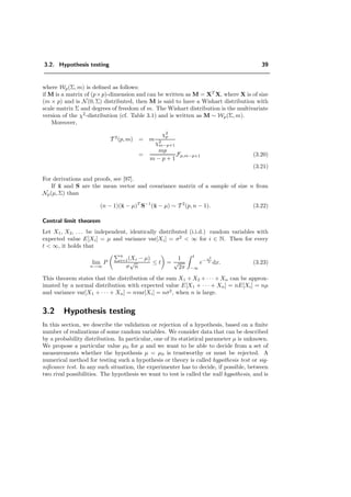 3.2. Hypothesis testing 39
where Wp(Σ, m) is deﬁned as follows:
if M is a matrix of (p×p)-dimension and can be written as M = XT
X, where X is of size
(m × p) and is N(0, Σ) distributed, then M is said to have a Wishart distribution with
scale matrix Σ and degrees of freedom of m. The Wishart distribution is the multivariate
version of the χ2
-distribution (cf. Table 3.1) and is written as M ∼ Wp(Σ, m).
Moreover,
T 2
(p, m) = m
χ2
p
χ2
m−p+1
=
mp
m − p + 1
Fp,m−p+1 (3.20)
(3.21)
For derivations and proofs, see [97].
If ¯x and S are the mean vector and covariance matrix of a sample of size n from
Np(µ, Σ) than
(n − 1)(¯x − µ)T
S−1
(¯x − µ) ∼ T 2
(p, n − 1). (3.22)
Central limit theorem
Let X1, X2, . . . be independent, identically distributed (i.i.d.) random variables with
expected value E[Xi] = µ and variance var[Xi] = σ2
< ∞ for i ∈ N. Then for every
t < ∞, it holds that
lim
n→∞
P
n
i=1(Xi − µ)
σ
√
n
≤ t =
1
√
2π
t
−∞
e− x2
2 dx. (3.23)
This theorem states that the distribution of the sum X1 + X2 + · · · + Xn can be approx-
imated by a normal distribution with expected value E[X1 + · · · + Xn] = nE[Xi] = nµ
and variance var[X1 + · · · + Xn] = nvar[Xi] = nσ2
, when n is large.
3.2 Hypothesis testing
In this section, we describe the validation or rejection of a hypothesis, based on a ﬁnite
number of realizations of some random variables. We consider data that can be described
by a probability distribution. In particular, one of its statistical parameter µ is unknown.
We propose a particular value µ0 for µ and we want to be able to decide from a set of
measurements whether the hypothesis µ = µ0 is trustworthy or must be rejected. A
numerical method for testing such a hypothesis or theory is called hypothesis test or sig-
niﬁcance test. In any such situation, the experimenter has to decide, if possible, between
two rival possibilities. The hypothesis we want to test is called the null hypothesis, and is
 