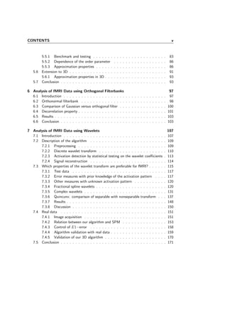 CONTENTS v
5.5.1 Benchmark and testing . . . . . . . . . . . . . . . . . . . . . . . . . 83
5.5.2 Dependence of the order parameter . . . . . . . . . . . . . . . . . . 86
5.5.3 Approximation properties . . . . . . . . . . . . . . . . . . . . . . . . 86
5.6 Extension to 3D . . . . . . . . . . . . . . . . . . . . . . . . . . . . . . . . . 91
5.6.1 Approximation properties in 3D . . . . . . . . . . . . . . . . . . . . . 93
5.7 Conclusion . . . . . . . . . . . . . . . . . . . . . . . . . . . . . . . . . . . . 93
6 Analysis of fMRI Data using Orthogonal Filterbanks 97
6.1 Introduction . . . . . . . . . . . . . . . . . . . . . . . . . . . . . . . . . . . 97
6.2 Orthonormal ﬁlterbank . . . . . . . . . . . . . . . . . . . . . . . . . . . . . 98
6.3 Comparison of Gaussian versus orthogonal ﬁlter . . . . . . . . . . . . . . . . 100
6.4 Decorrelation property . . . . . . . . . . . . . . . . . . . . . . . . . . . . . . 101
6.5 Results . . . . . . . . . . . . . . . . . . . . . . . . . . . . . . . . . . . . . . 103
6.6 Conclusion . . . . . . . . . . . . . . . . . . . . . . . . . . . . . . . . . . . . 103
7 Analysis of fMRI Data using Wavelets 107
7.1 Introduction . . . . . . . . . . . . . . . . . . . . . . . . . . . . . . . . . . . 107
7.2 Description of the algorithm . . . . . . . . . . . . . . . . . . . . . . . . . . 109
7.2.1 Preprocessing . . . . . . . . . . . . . . . . . . . . . . . . . . . . . . 109
7.2.2 Discrete wavelet transform . . . . . . . . . . . . . . . . . . . . . . . 110
7.2.3 Activation detection by statistical testing on the wavelet coeﬃcients . 113
7.2.4 Signal reconstruction . . . . . . . . . . . . . . . . . . . . . . . . . . 114
7.3 Which properties of the wavelet transform are preferable for fMRI? . . . . . . 115
7.3.1 Test data . . . . . . . . . . . . . . . . . . . . . . . . . . . . . . . . 117
7.3.2 Error measures with prior knowledge of the activation pattern . . . . 117
7.3.3 Other measures with unknown activation pattern . . . . . . . . . . . 120
7.3.4 Fractional spline wavelets . . . . . . . . . . . . . . . . . . . . . . . . 120
7.3.5 Complex wavelets . . . . . . . . . . . . . . . . . . . . . . . . . . . . 131
7.3.6 Quincunx: comparison of separable with nonseparable transform . . . 137
7.3.7 Results . . . . . . . . . . . . . . . . . . . . . . . . . . . . . . . . . . 148
7.3.8 Discussion . . . . . . . . . . . . . . . . . . . . . . . . . . . . . . . . 150
7.4 Real data . . . . . . . . . . . . . . . . . . . . . . . . . . . . . . . . . . . . 151
7.4.1 Image acquisition . . . . . . . . . . . . . . . . . . . . . . . . . . . . 151
7.4.2 Relation between our algorithm and SPM . . . . . . . . . . . . . . . 153
7.4.3 Control of E1−error . . . . . . . . . . . . . . . . . . . . . . . . . . 158
7.4.4 Algorithm validation with real data . . . . . . . . . . . . . . . . . . . 159
7.4.5 Validation of our 3D algorithm . . . . . . . . . . . . . . . . . . . . . 170
7.5 Conclusion . . . . . . . . . . . . . . . . . . . . . . . . . . . . . . . . . . . . 171
 