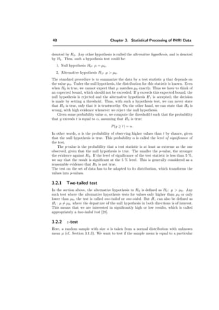 40 Chapter 3. Statistical Processing of fMRI Data
denoted by H0. Any other hypothesis is called the alternative hypothesis, and is denoted
by H1. Thus, such a hypothesis test could be:
1. Null hypothesis H0: µ = µ0,
2. Alternative hypothesis H1: µ > µ0.
The standard procedure is to summarize the data by a test statistic y that depends on
the value µ0. Under the null hypothesis, the distribution for this statistic is known. Even
when H0 is true, we cannot expect that µ matches µ0 exactly. Thus we have to think of
an expected bound, which should not be exceeded. If y exceeds this expected bound, the
null hypothesis is rejected and the alternative hypothesis H1 is accepted; the decision
is made by setting a threshold. Thus, with such a hypothesis test, we can never state
that H0 is true, only that it is trustworthy. On the other hand, we can state that H0 is
wrong, with high evidence whenever we reject the null hypothesis.
Given some probability value α, we compute the threshold t such that the probability
that y exceeds t is equal to α, assuming that H0 is true:
P(y ≥ t) = α.
In other words, α is the probability of observing higher values than t by chance, given
that the null hypothesis is true. This probability α is called the level of signiﬁcance of
the test.
The p-value is the probability that a test statistic is at least as extreme as the one
observed, given that the null hypothesis is true. The smaller the p-value, the stronger
the evidence against H0. If the level of signiﬁcance of the test statistic is less than 5 %,
we say that the result is signiﬁcant at the 5 % level. This is generally considered as a
reasonable evidence that H0 is not true.
The test on the set of data has to be adapted to its distribution, which transforms the
values into p-values.
3.2.1 Two-tailed test
In the section above, the alternative hypothesis to H0 is deﬁned as H1: µ > µ0. Any
such test where the alternative hypothesis tests for values only higher than µ0 or only
lower than µ0, the test is called one-tailed or one-sided. But H1 can also be deﬁned as
H1: µ = µ0, where the departure of the null hypothesis in both directions is of interest.
This means that we are interested in signiﬁcantly high or low results, which is called
appropriately a two-tailed test [28].
3.2.2 z-test
Here, a random sample with size n is taken from a normal distribution with unknown
mean µ (cf. Section 3.1.3). We want to test if the sample mean is equal to a particular
 