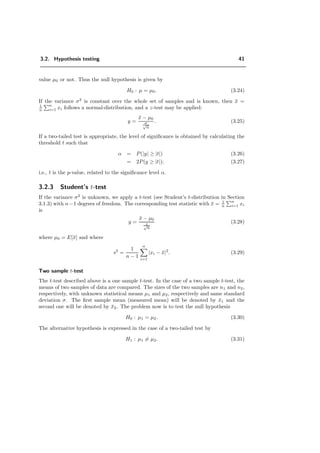 3.2. Hypothesis testing 41
value µ0 or not. Thus the null hypothesis is given by
H0 : µ = µ0. (3.24)
If the variance σ2
is constant over the whole set of samples and is known, then ¯x =
1
n
n
i=1 xi follows a normal-distribution, and a z-test may be applied:
y =
¯x − µ0
σ√
n
. (3.25)
If a two-tailed test is appropriate, the level of signiﬁcance is obtained by calculating the
threshold t such that
α = P(|y| ≥ |t|) (3.26)
= 2P(y ≥ |t|); (3.27)
i.e., t is the p-value, related to the signiﬁcance level α.
3.2.3 Student’s t-test
If the variance σ2
is unknown, we apply a t-test (see Student’s t-distribution in Section
3.1.3) with n−1 degrees of freedom. The corresponding test statistic with ¯x = 1
n
n
i=1 xi
is
y =
¯x − µ0
s√
n
(3.28)
where µ0 = E[¯x] and where
s2
=
1
n − 1
n
i=1
|xi − ¯x|2
. (3.29)
Two sample t-test
The t-test described above is a one sample t-test. In the case of a two sample t-test, the
means of two samples of data are compared. The sizes of the two samples are n1 and n2,
respectively, with unknown statistical means µ1 and µ2, respectively and same standard
deviation σ. The ﬁrst sample mean (measured mean) will be denoted by ¯x1 and the
second one will be denoted by ¯x2. The problem now is to test the null hypothesis
H0 : µ1 = µ2. (3.30)
The alternative hypothesis is expressed in the case of a two-tailed test by
H1 : µ1 = µ2. (3.31)
 