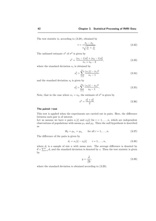 42 Chapter 3. Statistical Processing of fMRI Data
The test statistic is, according to (3.28), obtained by
t =
¯x1 − ¯x2
s 1
n1
+ 1
n2
. (3.32)
The unbiased estimate s2
of σ2
is given by
s2
=
(n1 − 1)s2
1 + (n2 − 1)s2
2
n1 + n2 − 2
, (3.33)
where the standard deviation s1 is obtained by
s2
1 =
n1
i=1
(x1[i] − ¯x1)2
n1 − 1
(3.34)
and the standard deviation s2 is given by
s2
2 =
n2
i=1
(x2[i] − ¯x2)2
n2 − 1
. (3.35)
Note, that in the case where n1 = n2, the estimate of σ2
is given by
s2
=
s2
1 + s2
2
2
. (3.36)
The paired t-test
This test is applied when the experiments are carried out in pairs. Here, the diﬀerence
between each pair is of interest.
Let us assume we have n pairs x1[i] and x2[i] for i = 1, . . . , n, which are independent
observations of populations with means µ1 and µ2. Then the null hypothesis is described
as
H0 = µ1i = µ2i for all i = 1, . . . , n. (3.37)
The diﬀerence of the pairs is given by
di = x1[i] − x2[i] i = 1, . . . , n, (3.38)
where di is a sample of size n with mean zero. The average diﬀerence is denoted by
¯d =
n
i=1 di and the standard deviation is denoted by s. Then the test statistic is given
by
y =
¯d
s√
n
, (3.39)
where the standard deviation is obtained according to (3.29).
 