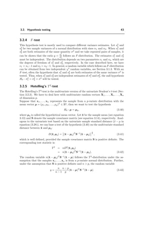3.2. Hypothesis testing 43
3.2.4 F-test
This hypothesis test is mostly used to compare diﬀerent variance estimates. Let s2
1 and
s2
2 be two sample variances of a normal distribution with sizes n1 and n2. When s2
1 and
s2
2 are both estimates of the same quantity σ2
and we take repeated pairs of samples, it
can be shown that the ratio y =
s2
1
s2
2
follows an F-distribution. The estimates s2
1 and s2
2
must be independent. The distribution depends on two parameters ν1 and ν2, which are
the degrees of freedom of s2
1 and s2
2, respectively. In the case described here, we have
ν1 = n1−1 and ν2 = n2−1. In general, a random variable which follows an F-distribution
can be obtained from two independent χ2
random variables, see Section 3.1.3. With an
F-test, often the hypothesis that s2
1 and s2
2 are both estimates of the same variance σ2
is
tested. Thus, when s2
1 and s2
2 are independent estimates of σ2
1 and σ2
2, the null hypothesis
H0 : σ2
1 = σ2
2 = σ2
will be tested.
3.2.5 Hotelling’s T2
-test
The Hotelling’s T 2
-test is the multivariate version of the univariate Student’s t-test (Sec-
tion 3.2.3). We have to deal here with multivariate random vectors X1, . . . , Xi, . . . , Xn
of dimension p.
Suppose that x1, . . . , xn represents the sample from a p-variate distribution with the
mean vector µ = (µ1, µ2, . . . , µp)T
∈ Rp
, then we want to test the hypothesis
H0 : µ = µ0, (3.40)
where µ0 is called the hypothetical mean vector. Let ¯x be the sample mean (see equation
3.13) and S denote the sample covariance matrix (see equation 3.14), respectively. Anal-
ogous to the univariate test based on the univariate sample standard distance (¯x − µ in
equation (3.28)), we can base a test of the hypothesis (3.40) on the multivariate standard
distance between ¯x and µ0:
D(¯x, µ0) = (¯x − µ0)T
S−1
(¯x − µ0)
1
2
, (3.41)
which is well deﬁned, provided the sample covariance matrix S is positive deﬁnite. The
corresponding test statistic is:
T2
= nD2
(¯x, µ0)
= n(¯x − µ0)T
S−1
(¯x − µ0). (3.42)
The random variable n(¯x − µ0)T
S−1
(¯x − µ) follows the T 2
-distribution under the as-
sumption that the samples x1, . . . , xn is from a p-variate normal distribution. Further,
under the assumption that S is positive deﬁnite and n > p, the random variable
y =
n
n − 1
n − p
p
(¯x − µ)T
S−1
(¯x − µ) (3.43)
 