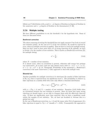 44 Chapter 3. Statistical Processing of fMRI Data
follows an F-distribution with p and (n − p) degrees of freedom (p degrees of freedom in
the numerator and n − p degrees of freedom in the denominator) [7, 60].
3.2.6 Multiple testing
We have diﬀerent possibilities to set the threshold t for the hypothesis test. Some of
them are discussed below.
Bonferroni-correction
The above reasoning of setting the threshold does not apply anymore if we look at several
test statistics jointly. In the case of 5 % of the test statistics, H0 would be rejected by
error, when no multiple correction is applied. Thus we have to correct for multiple testing.
Since we don’t want to have more than α% of wrong rejections of H0 globally, we have
to divide α by the number of test statistics. This is known as Bonferroni-correction [21]
for multiple testing:
α =
α
N
, (3.44)
where N = number of test statistics.
It is almost exact, when no correlation is present, otherwise still correct but perhaps
too conservative. It is exact (and not only almost exact) with (1 − α )N
= 1 − α, i.e.,
α = 1 − (1 − α)N α
N (cf. Paragraph “Probability of the maximum”). Bonferroni’s
correction is the most conservative (=safe) approach to deal with multiple tests.
Binomial law
Another possibility for multiple correction is to determine the number of false rejections
of H0 (n0) that is expected from our signiﬁcance level α. The probability to observe n0
false rejections in a random ﬁeld with noise only follows a binomial distribution:
P(n = n0) =
N
n0
pn0
(1 − p)N−n0
, (3.45)
with p = P(y > t) and N = number of test statistics. Equation (3.45) holds when
no correlation between the test statistics is present. Since we know how many wrong
rejections we should expect, we are able to compare them with the eﬀectively observed
ones. If there are signiﬁcantly more than expected, then we have a signiﬁcant result
within the samples of test statistics. Yet, we have not localized it, because this is a
global test only.
In the case of Bonferroni-correction, n0 = 0 and the mean value E[n] of appearance of a
false rejections is equal to Np = α (usually α = 0.05). Consequently the approach is
 