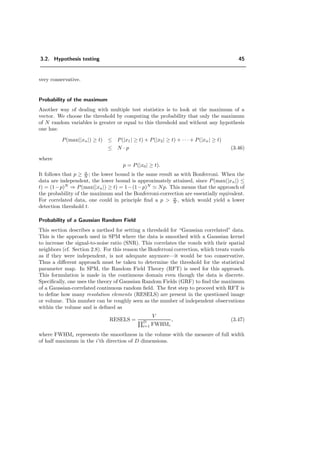 3.2. Hypothesis testing 45
very conservative.
Probability of the maximum
Another way of dealing with multiple test statistics is to look at the maximum of a
vector. We choose the threshold by computing the probability that only the maximum
of N random variables is greater or equal to this threshold and without any hypothesis
one has:
P(max(|xn|) ≥ t) ≤ P(|x1| ≥ t) + P(|x2| ≥ t) + · · · + P(|xn| ≥ t)
≤ N · p (3.46)
where
p = P(|x0| ≥ t).
It follows that p ≥ α
N ; the lower bound is the same result as with Bonferroni. When the
data are independent, the lower bound is approximately attained, since P(max(|xn|) ≤
t) = (1−p)N
⇒ P(max(|xn|) ≥ t) = 1−(1−p)N
Np. This means that the approach of
the probability of the maximum and the Bonferroni-correction are essentially equivalent.
For correlated data, one could in principle ﬁnd a p > α
N , which would yield a lower
detection threshold t.
Probability of a Gaussian Random Field
This section describes a method for setting a threshold for “Gaussian correlated” data.
This is the approach used in SPM where the data is smoothed with a Gaussian kernel
to increase the signal-to-noise ratio (SNR). This correlates the voxels with their spatial
neighbors (cf. Section 2.8). For this reason the Bonferroni correction, which treats voxels
as if they were independent, is not adequate anymore—it would be too conservative.
Thus a diﬀerent approach must be taken to determine the threshold for the statistical
parameter map. In SPM, the Random Field Theory (RFT) is used for this approach.
This formulation is made in the continuous domain even though the data is discrete.
Speciﬁcally, one uses the theory of Gaussian Random Fields (GRF) to ﬁnd the maximum
of a Gaussian-correlated continuous random ﬁeld. The ﬁrst step to proceed with RFT is
to deﬁne how many resolution elements (RESELS) are present in the questioned image
or volume. This number can be roughly seen as the number of independent observations
within the volume and is deﬁned as
RESELS =
V
D
i=1 FWHMi
, (3.47)
where FWHMi represents the smoothness in the volume with the measure of full width
of half maximum in the i’th direction of D dimensions.
 