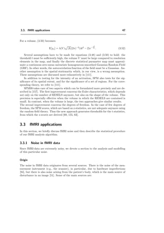 3.3. fMRI applications 47
For a volume, (3.50) becomes:
E[χt] = λ(V ) |Λ|(2π)−2
(4t2
− 2)e− t2
2 . (3.52)
Several assumptions have to be made for equations (3.48) and (3.50) to hold: the
threshold t must be suﬃciently high, the volume V must be large compared to resolution
elements in the map, and ﬁnally the discrete statistical parameter map must approxi-
mate a continuous zero-mean univariate homogeneous smoothed Gaussian Random Field
(GRF). In other words, the autocorrelation function of the ﬁeld must be a Gaussian. An-
other assumption is the spatial stationarity which, in our view, is a wrong assumption.
These assumptions are discussed more exhaustively in [111].
In addition to testing for the intensity of an activation, SPM also tests for the sig-
niﬁcance of its spatial extent, and for the signiﬁcance of a set of regions. For the corre-
sponding theory, we refer to [111].
SPM99 takes care of two aspects which can be formulated more precisely and are de-
scribed in [157]. The ﬁrst improvement concerns the Euler characteristics, which depends
not only on the number of RESELS anymore, but also on the shape of the volume. This
precision is especially eﬀective when the volume in which the RESELS are contained is
small. In contrast, when the volume is large, the two approaches give similar results.
The second improvement concerns the degrees of freedom. In the case of few degrees of
freedom, the SPM scores, which are based on z-statistics, are not adequate anymore using
the random ﬁeld theory. Thus the new approach generates thresholds for the t-statistics,
from which the z-scores are derived [69, 155, 63].
3.3 fMRI applications
In this section, we brieﬂy discuss fMRI noise and then describe the statistical procedure
of our fMRI analysis algorithm.
3.3.1 Noise in fMRI data
Since fMRI-data are extremely noisy, we devote a section to the analysis and modelling
of this particular noise.
Origin
The noise in fMRI data originates from several sources. There is the noise of the mea-
surement instrument (e.g., the scanner), in particular, due to hardware imperfections
[94], but there is also noise arising from the patient’s body, which is the main source of
disturbance in an image [51]. Some of the main sources are:
 