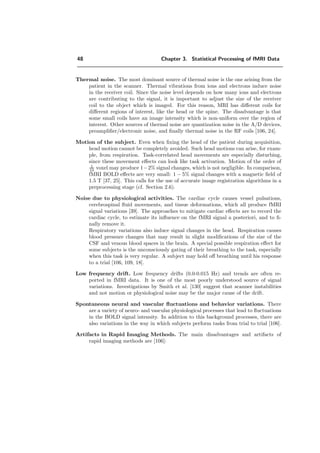 48 Chapter 3. Statistical Processing of fMRI Data
Thermal noise. The most dominant source of thermal noise is the one arising from the
patient in the scanner. Thermal vibrations from ions and electrons induce noise
in the receiver coil. Since the noise level depends on how many ions and electrons
are contributing to the signal, it is important to adjust the size of the receiver
coil to the object which is imaged. For this reason, MRI has diﬀerent coils for
diﬀerent regions of interest, like the head or the spine. The disadvantage is that
some small coils have an image intensity which is non-uniform over the region of
interest. Other sources of thermal noise are quantization noise in the A/D devices,
preampliﬁer/electronic noise, and ﬁnally thermal noise in the RF coils [106, 24].
Motion of the subject. Even when ﬁxing the head of the patient during acquisition,
head motion cannot be completely avoided. Such head motions can arise, for exam-
ple, from respiration. Task-correlated head movements are especially disturbing,
since these movement eﬀects can look like task activation. Motion of the order of
1
10 voxel may produce 1−2% signal changes, which is not negligible. In comparison,
fMRI BOLD eﬀects are very small: 1 − 5% signal changes with a magnetic ﬁeld of
1.5 T [37, 25]. This calls for the use of accurate image registration algorithms in a
preprocessing stage (cf. Section 2.6).
Noise due to physiological activities. The cardiac cycle causes vessel pulsations,
cerebrospinal ﬂuid movements, and tissue deformations, which all produce fMRI
signal variations [39]. The approaches to mitigate cardiac eﬀects are to record the
cardiac cycle, to estimate its inﬂuence on the fMRI signal a posteriori, and to ﬁ-
nally remove it.
Respiratory variations also induce signal changes in the head. Respiration causes
blood pressure changes that may result in slight modiﬁcations of the size of the
CSF and venous blood spaces in the brain. A special possible respiration eﬀect for
some subjects is the unconsciously gating of their breathing to the task, especially
when this task is very regular. A subject may hold oﬀ breathing until his response
to a trial [106, 109, 18].
Low frequency drift. Low frequency drifts (0.0-0.015 Hz) and trends are often re-
ported in fMRI data. It is one of the most poorly understood source of signal
variations. Investigations by Smith et al. [130] suggest that scanner instabilities
and not motion or physiological noise may be the major cause of the drift.
Spontaneous neural and vascular ﬂuctuations and behavior variations. There
are a variety of neuro- and vascular physiological processes that lead to ﬂuctuations
in the BOLD signal intensity. In addition to this background processes, there are
also variations in the way in which subjects perform tasks from trial to trial [106].
Artifacts in Rapid Imaging Methods. The main disadvantages and artifacts of
rapid imaging methods are [106]:
 