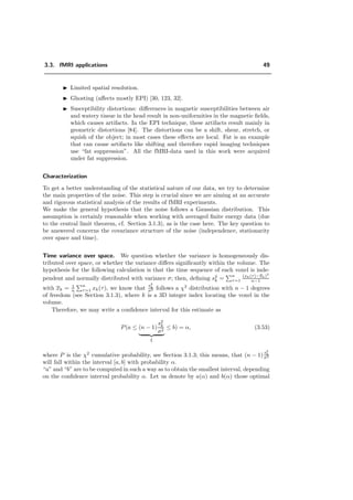 3.3. fMRI applications 49
Limited spatial resolution.
Ghosting (aﬀects mostly EPI) [30, 123, 32].
Susceptibility distortions: diﬀerences in magnetic susceptibilities between air
and watery tissue in the head result in non-uniformities in the magnetic ﬁelds,
which causes artifacts. In the EPI technique, these artifacts result mainly in
geometric distortions [84]. The distortions can be a shift, shear, stretch, or
squish of the object; in most cases these eﬀects are local. Fat is an example
that can cause artifacts like shifting and therefore rapid imaging techniques
use “fat suppression”. All the fMRI-data used in this work were acquired
under fat suppression.
Characterization
To get a better understanding of the statistical nature of our data, we try to determine
the main properties of the noise. This step is crucial since we are aiming at an accurate
and rigorous statistical analysis of the results of fMRI experiments.
We make the general hypothesis that the noise follows a Gaussian distribution. This
assumption is certainly reasonable when working with averaged ﬁnite energy data (due
to the central limit theorem, cf. Section 3.1.3), as is the case here. The key question to
be answered concerns the covariance structure of the noise (independence, stationarity
over space and time).
Time variance over space. We question whether the variance is homogeneously dis-
tributed over space, or whether the variance diﬀers signiﬁcantly within the volume. The
hypothesis for the following calculation is that the time sequence of each voxel is inde-
pendent and normally distributed with variance σ; then, deﬁning s2
k =
n
τ=1
(xk(τ)−xk)2
n−1
with xk = 1
n
n
τ=1 xk(τ), we know that
s2
k
σ2 follows a χ2
distribution with n − 1 degrees
of freedom (see Section 3.1.3), where k is a 3D integer index locating the voxel in the
volume.
Therefore, we may write a conﬁdence interval for this estimate as
P(a ≤ (n − 1)
s2
k
σ2
ξ
≤ b) = α, (3.53)
where P is the χ2
cumulative probability, see Section 3.1.3; this means, that (n − 1)
s2
k
σ2
will fall within the interval [a, b] with probability α.
“a” and “b” are to be computed in such a way as to obtain the smallest interval, depending
on the conﬁdence interval probability α. Let us denote by a(α) and b(α) those optimal
 