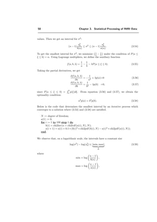 50 Chapter 3. Statistical Processing of fMRI Data
values. Then we get an interval for σ2
:
(n − 1)
s2
k
b(α)
≤ σ2
≤ (n − 1)
s2
k
a(α)
. (3.54)
To get the smallest interval for σ2
, we minimize 1
a − 1
b under the condition of P(a ≤
ξ ≤ b) = α. Using Lagrange multipliers, we deﬁne the auxiliary function
f(a, b, λ) =
1
a
−
1
b
− λP(a ≤ ξ ≤ b). (3.55)
Taking the partial derivatives, we get
∂f(a, b, λ)
∂a
= −
1
a2
+ λp(a)=0 (3.56)
∂f(a, b, λ)
∂b
=
1
b2
− λp(b) =0, (3.57)
since P(a ≤ ξ ≤ b) =
b
a p(ξ)dξ. From equation (3.56) and (3.57), we obtain the
optimality condition:
a2
p(a) = b2
p(b). (3.58)
Below is the code that determines the smallest interval by an iterative process which
converges to a solution where (3.53) and (3.58) are satisﬁed.
N := degree of freedom;
a(1) := 0;
for i := 1 to 100 step 1 do
b(i) = chi2inv(α + chi2cdf (a(i), N), N);
a(i + 1) = a(i) + 0.1 ∗ (b(i)2
∗ chi2pdf (b(i), N) − a(i)2
∗ chi2pdf (a(i), N));
end,
We observe that, on a logarithmic scale, the intervals have a constant size
log(σ2
) − log(s2
k) ∈ [min, max]
∆
, (3.59)
where
min = log
n − 1
b(α)
,
max = log
n − 1
a(α)
,
 