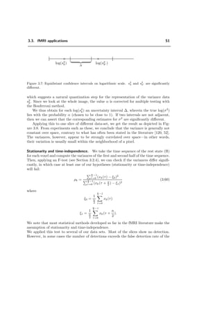 3.3. fMRI applications 51
× ×
log(s2
k) log(s2
k )
∆
Figure 3.7: Equidistant conﬁdence intervals on logarithmic scale. s2
k and s2
k are signiﬁcantly
diﬀerent.
which suggests a natural quantization step for the representation of the variance data
s2
k. Since we look at the whole image, the value α is corrected for multiple testing with
the Bonferroni method.
We thus obtain for each log(s2
k) an uncertainty interval ∆, wherein the true log(σ2
)
lies with the probability α (chosen to be close to 1). If two intervals are not adjacent,
then we can assert that the corresponding estimates for σ2
are signiﬁcantly diﬀerent.
Applying this to one slice of diﬀerent data-set, we get the result as depicted in Fig-
ure 3.8. From experiments such as these, we conclude that the variance is generally not
constant over space, contrary to what has often been stated in the literature [120, 52].
The variances, however, appear to be strongly correlated over space—in other words,
their variation is usually small within the neighborhood of a pixel.
Stationarity and time-independence. We take the time sequence of the rest state (B)
for each voxel and compute the variances of the ﬁrst and second half of the time sequence.
Then, applying an F-test (see Section 3.2.4), we can check if the variances diﬀer signiﬁ-
cantly, in which case at least one of our hypotheses (stationarity or time-independence)
will fail:
ρk =
n
2 −1
τ=0 (xk(τ) − ξ0)2
n
2 −1
τ=0 (xk(τ + n
2 ) − ξ1)2
(3.60)
where
ξ0 =
1
n
2
n
2 −1
τ=0
xk(τ)
ξ1 =
1
n
2
n
2 −1
τ=0
xk(τ +
n
2
).
We note that most statistical methods developed so far in the fMRI literature make the
assumption of stationarity and time-independence.
We applied this test to several of our data sets. Most of the slices show no detection.
However, in some cases the number of detections exceeds the false detection rate of the
 
