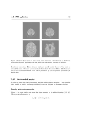 3.3. fMRI applications 53
Figure 3.9: Slices of one data set which show some detections. The threshold of the test is
Bonferroni-corrected. We believe the false detections arose mostly from motion artifacts.
Bonferroni-correction. Those detected pixels are mostly on the border of the brain or
around the eyes. Thus we have some indications that the cases of false detections are
due to motion artifacts which could not be prevented by the realignment procedure (cf.
Figure 3.9).
3.3.2 Deterministic model
In order to make a statistical inference, we ﬁrst need to specify a model. Three possible
data models at pixel k are being considered, from the simplest to the more complex.
Gaussian white noise assumption
Model 1: In some studies, the noise has been assumed to be white Gaussian [120, 52].
The corresponding model is
xk(τ) = µk(τ) + ek(τ) · σ,
 