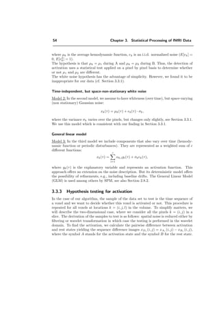 54 Chapter 3. Statistical Processing of fMRI Data
where µk is the average hemodynamic function, ek is an i.i.d. normalized noise (E[ek] =
0, E[e2
k] = 1).
The hypothesis is that µk = µ1 during A and µk = µ2 during B. Thus, the detection of
activation uses a statistical test applied on a pixel by pixel basis to determine whether
or not µ1 and µ2 are diﬀerent.
The white noise hypothesis has the advantage of simplicity. However, we found it to be
inappropriate for our data (cf. Section 3.3.1).
Time-independent, but space-non-stationary white noise
Model 2: In the second model, we assume to have whiteness (over time), but space-varying
(non stationary) Gaussian noise:
xk(τ) = µk(τ) + ek(τ) · σk,
where the variance σk varies over the pixels, but changes only slightly, see Section 3.3.1.
We use this model which is consistent with our ﬁnding in Section 3.3.1.
General linear model
Model 3: In the third model we include components that also vary over time (hemody-
namic function or periodic disturbances). They are represented as a weighted sum of c
diﬀerent functions:
xk(τ) =
c
i=1
αk,igi(τ) + σkek(τ),
where gk(τ) is the explanatory variable and represents an activation function. This
approach oﬀers no extension on the noise description. But its deterministic model oﬀers
the possibility of reﬁnements, e.g., including baseline drifts. The General Linear Model
(GLM) is used among others by SPM, see also Section 2.8.2.
3.3.3 Hypothesis testing for activation
In the case of our algorithm, the sample of the data set to test is the time sequence of
a voxel and we want to decide whether this voxel is activated or not. This procedure is
repeated for all voxels at locations k = (i, j, l) in the volume. To simplify matters, we
will describe the two-dimensional case, where we consider all the pixels k = (i, j) in a
slice. The derivation of the samples to test is as follows: spatial noise is reduced either by
ﬁltering or wavelet transformation in which case the testing is performed in the wavelet
domain. To ﬁnd the activation, we calculate the pairwise diﬀerence between activation
and rest states yielding the sequence diﬀerence images xDτ (i, j) = xAτ (i, j) − xBτ (i, j),
where the symbol A stands for the activation state and the symbol B for the rest state.
 